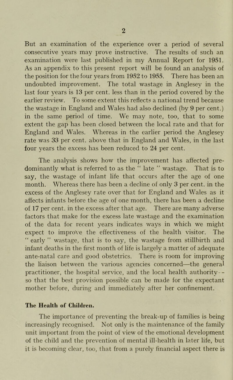 But an examination of the experience over a period of several consecutive years may prove instructive. The results of such an examination were last published in my Annual Report for 1951. As an appendix to this present report will be found an analysis of the position for the four years from 1952 to 1955. There has been an undoubted improvement. The total wastage in Anglesey in the last four years is 13 per cent, less than in the period covered by the earlier review. To some extent this reflects a national trend because the wastage in England and Wales had also declined (by 9 per cent.) in the same period of time. We may note, too, that to some extent the gap has been closed between the local rate and that for England and Wales. Whereas in the earlier period the Anglesey rate was 33 per cent, above that in England and Wales, in the last four years the excess has been reduced to 24 per cent. The analysis shows how the improvement has affected pre- dominantly what is referred to as the “ late ” wastage. That is to say, the wastage of infant life that occurs after the age of one month. Whereas there has been a decline of only 3 per cent, in the excess of the Anglesey rate over that for England and Wales as it affects infants before the age of one month, there has been a decline of 17 per cent, in the excess after that age. There are many adverse factors that make for the excess late wastage and the examination of the data for recent years indicates ways in which we might expect to improve the effectiveness of the health visitor. The “ early ” wastage, that is to say, the wastage from stillbirth and infant deaths in the first month of life is largely a matter of adequate ante-natal care and good obstetrics. There is room for improving the liaison between the various agencies concerned—the general practitioner, the hospital service, and the local health authority-- so that the best provision possible can be made for the expectant mother before, during and immediately after her confinement. The Health of Children. The importance of preventing the break-up of families is being increasingly recognised. Not only is the maintenance of the family unit important from the point of view of the emotional development of the child and the prevention of mental ill-health in later life, but it is becoming clear, too, that from a purely financial aspect there is