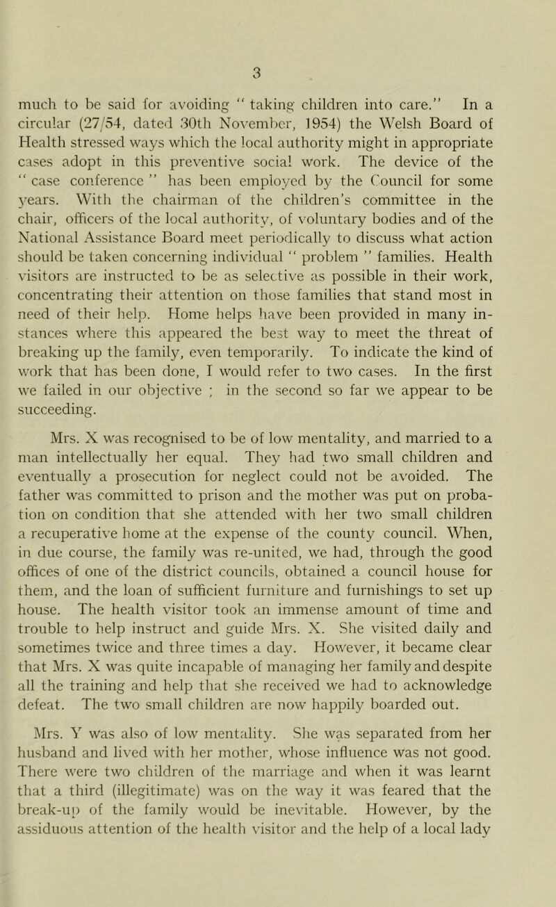 much to be said for avoiding “ taking children into care.” In a circular (27/54, dated 30th November, 1954) the Welsh Board of Health stressed ways which the local authority might in appropriate cases adopt in this preventive social work. The device of the  case conference ” has been employed by the Council for some 3'ears. With the chairman of the children’s committee in the chair, officers of the local authority, of voluntary bodies and of the National Assistance Board meet periodically to discuss what action should be taken concerning individual “ problem ” families. Health visitors are instructed to be as selective as possible in their work, concentrating their attention on those families that stand most in need of their help. Home helps have been provided in many in- stances where this appeared the best way to meet the threat of breaking up the family, even temporarily. To indicate the kind of work that has been done, I would refer to two cases. In the first we failed in our objective ; in the second so far we appear to be succeeding. Mrs. X was recognised to be of low mentality, and married to a man intellectually her equal. They had two small children and eventually a prosecution for neglect could not be avoided. The father was committed to prison and the mother was put on proba- tion on condition that, she attended with her two small children a recuperative home at the expense of the county council. When, in due course, the family was re-united, we had, through the good offices of one of the district councils, obtained a council house for them, and the loan of sufficient furniture and furnishings to set up house. The health visitor took an immense amount of time and trouble to help instruct and guide Mrs. X. She visited daily and sometimes twice and three times a day. However, it became clear that Mrs. X was quite incapable of managing her family and despite all the training and help that she received we had to acknowledge defeat. The two small children are now happily boarded out. Mrs. Y was also of low mentality. She was separated from her husband and lived with her mother, whose influence was not good. There were two children of the marriage and when it was learnt that a third (illegitimate) was on the way it was feared that the break-up of the family would be inevitable. However, by the assiduous attention of the health visitor and the help of a local lady