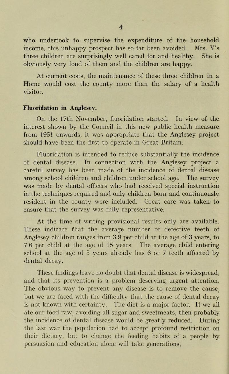 who undertook to supervise the expenditure of the household income, this unhappy prospect has so far been avoided. Mrs. Y’s three children are surprisingly well cared for and healthy. She is obviously very fond of them and the children are happy. At current costs, the maintenance of these three children in a Home would cost the county more than the salary of a health visitor. Fluoridation in Anglesey- On the 17th November, fluoridation started. In view of the interest shown by the Council in this new public health measure from 1951 onwards, it was appropriate that the Anglesey project should have been the first to operate in Great Britain. Fluoridation is intended to reduce substantially the incidence of dental disease. In connection with the Anglesey project a careful survey has been made of the incidence of dental disease among school children and children under school age. The survey was made by dental officers who had received special instruction in the techniques required and only children born and continuously resident in the county were included. Great care was taken to ensure that the survey was fully representative. At the time of writing provisional results only are available. These indicate that the average number of defective teeth of Anglesey children ranges from 3.9 per child at the age of 3 years, to 7.6 per child at the age of 15 years. The average child entering school at the age of 5 years already has 6 or 7 teeth affected by dental decay. These findings leave no doubt that dental disease is widespread, and that its prevention is a problem deserving urgent attention. The obvious way to prevent any disease is to remove the cause, but we are faced with the difficulty that the cause of dental decay is not known with certainty. The diet is a major factor. If we all ate our food raw, avoiding all sugar and sweetmeats, then probably the incidence of dental disease would be greatly reduced. During the last war the population had to accept profound restriction on their dietary, but to change the feeding habits of a people by persuasion and education alone will take generations,