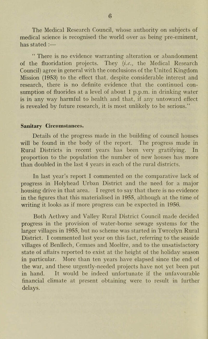 The Medical Research Council, whose authority on subjects of medical science is recognised the world over as being pre-eminent, has stated :— “ There is no evidence warranting alteration or abandonment of the fluoridation projects. They (i.e., the Medical Research Council) agree in general with the conclusions of the United Kingdom Mission (1953) to the effect that, despite considerable interest and research, there is no definite evidence that the continued con- sumption of fluorides at a level of about 1 p.p.m. in drinking water is in any way harmful to health and that, if any untoward effect is revealed by future research, it is most unlikely to be serious.” Sanitary Circumstances. Details of the progress made in the building of council houses will be found in the body of the report. The progress made in Rural Districts in recent years has been very gratifying. In proportion to the population the number of new houses has more than doubled in the last 4 years in each of the rural districts. In last year’s report I commented on the comparative lack of progress in Holyhead Urban District and the need for a major housing drive in that area. I regret to say that there is no evidence in the figures that this materialised in 1955, although at the time of writing it looks as if more progress can be expected in 1956. Both Aethwy and Valley Rural District Council made decided progress in the provision of water-borne sewage systems for the larger villages in 1955, but no scheme was started in Twrcelyn Rural District. I commented last year on this fact, referring to the seaside villages of Benllech, Cemaes and Moelfre, and to the unsatisfactory state of affairs reported to exist at the height of the holiday season in particular. More than ten years have elapsed since the end of the war, and these urgently-needed projects have not yet been put in hand. It would be indeed unfortunate if the unfavourable financial climate at present obtaining were to result in further delays.