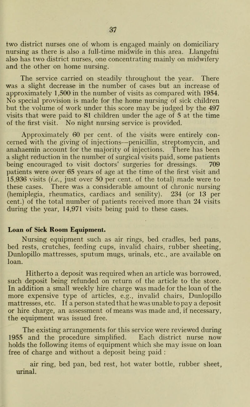 two district nurses one of whom is engaged mainly on domiciliary nursing as there is also a full-time midwife in this area. Llangefni also has two district nurses, one concentrating mainly on midwifery and the other on home nursing. The service carried on steadily throughout the year. There was a slight decrease in the number of cases but an increase of approximately 1,500 in the number of visits as compared with 1954. No special provision is made for the home nursing of sick children but the volume of work under this score may be judged by the 497 visits that were paid to 81 children under the age of 5 at the time of the first visit. No night nursing service is provided. Approximately 60 per cent, of the visits were entirely con- cerned with the giving of injections—penicillin, streptomycin, and anahaemin account for the majority of injections. There has been a slight reduction in the number of surgical visits paid, some patients being encouraged to visit doctors’ surgeries for dressings. 709 patients were over 65 years of age at the time of the first visit and 15,936 visits (i.e., just over 50 per cent, of the total) made were to these cases. There was a considerable amount of chronic nursing (hemiplegia, rheumatics, cardiacs and senility). 234 (or 13 per cent.) of the total number of patients received more than 24 visits during the year, 14,971 visits being paid to these cases. Loan of Sick Room Equipment. Nursing equipment such as air rings, bed cradles, bed pans, bed rests, crutches, feeding cups, invalid chairs, rubber sheeting, Dunlopillo mattresses, sputum mugs, urinals, etc., are available on loan. Hitherto a deposit was required when an article was borrowed, such deposit being refunded on return of the article to the store. In addition a small weekly hire charge was made for the loan of the more expensive type of articles, e.g., invalid chairs, Dunlopillo mattresses, etc. If a person stated that he was unable to pay a deposit or hire charge, an assessment of means was made and, if necessary, the equipment was issued free. The existing arrangements for this service were reviewed during 1955 and the procedure simplified. Each district nurse now holds the following items of equipment which she may issue on loan free of charge and without a deposit being paid : air ring, bed pan, bed rest, hot water bottle, rubber sheet, urinal.