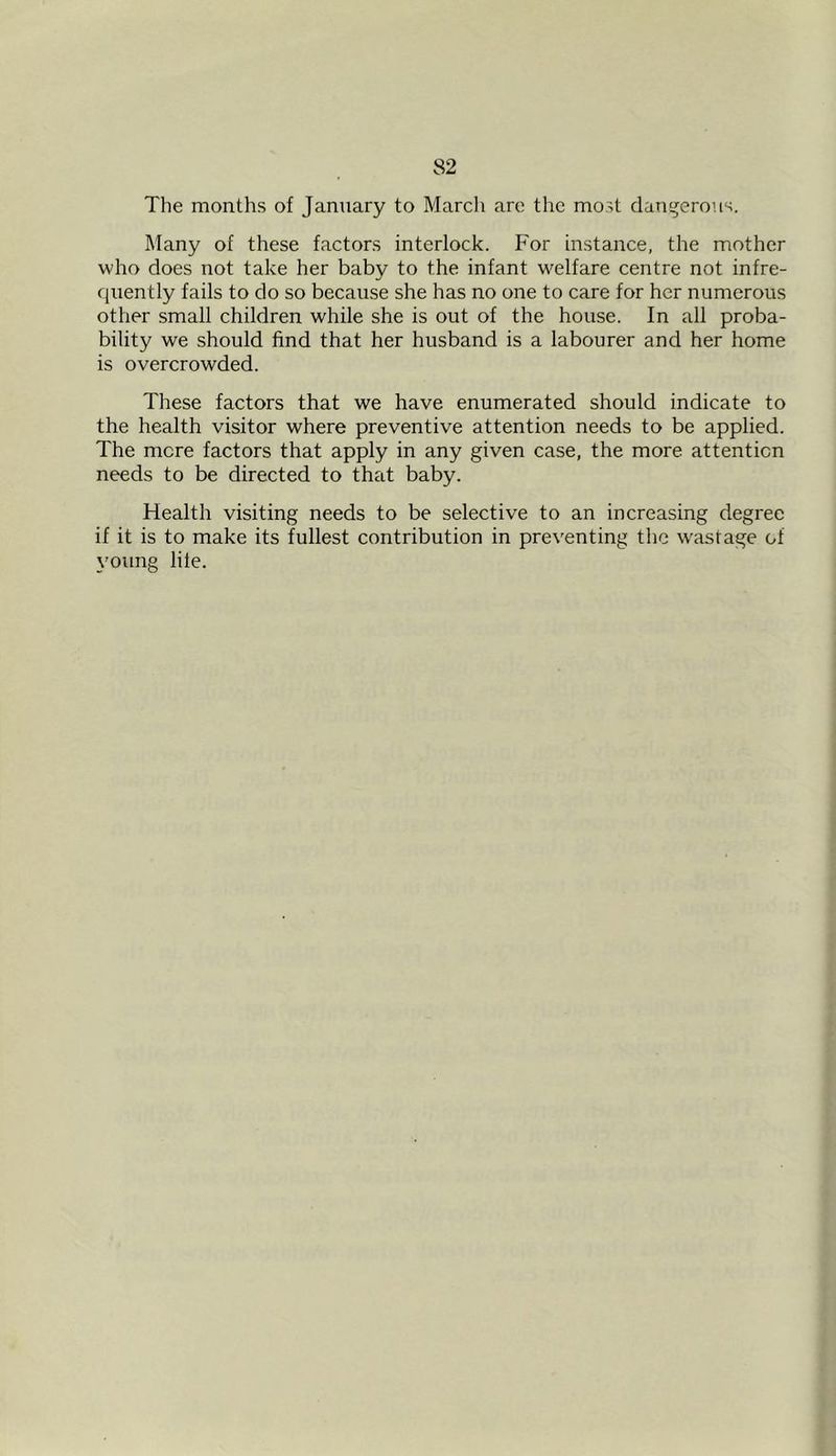 The months of January to March are tire most dangerous. Many of these factors interlock. For instance, the mother who does not take her baby to the infant welfare centre not infre- quently fails to do so because she has no one to care for her numerous other small children while she is out of the house. In all proba- bility we should find that her husband is a labourer and her home is overcrowded. These factors that we have enumerated should indicate to the health visitor where preventive attention needs to be applied. The mere factors that apply in any given case, the more attention needs to be directed to that baby. Health visiting needs to be selective to an increasing degree if it is to make its fullest contribution in preventing the w'astage of young life.