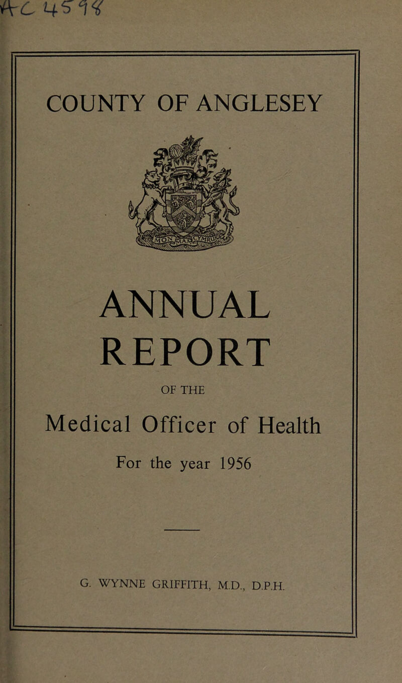AC 45 COUNTY OF ANGLESEY ANNUAL REPORT OF THE Medical Officer of Health For the year 1956 G. WYNNE GRIFFITH, M.D., D.P.H.