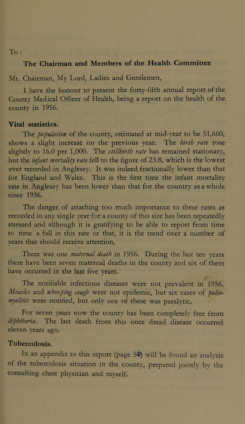 The Chairman and Members of the Health Committee Mr. Chairman, My Lord, Ladies and Gentlemen, I have the honour to present the forty-fifth annual report of the County Medical Officer of Health, being a report on the health of the county in 1956. Vital statistics. The population of the county, estimated at mid-year to be 51,660, shows a slight increase on the previous year. The birth rate rose slightly to 16.0 per 1,000. The stillbirth rate has remained stationary, but the infant mortality rate fell to the figure of 23.8, which is the lowest ever recorded in Anglesey. It was indeed fractionally lower than that for England and Wales. This is the first time the infant mortality rate in Anglesey has been lower than that for the country as a whole since 1936. The danger of attaching too much importance to these rates as recorded in any single year for a county of this size has been repeatedly stressed and although it is gratifying to be able to report from time to time a fall in this rate or that, it is the trend over a number of years that should receive attention. There was one maternal death in 1956. During the last ten years there have been seven maternal deaths in the county and six of them have occurred in the last five years. The notifiable infectious diseases were not prevalent in 1956. Measles and whooping cough were not epidemic, but six cases of polio- myelitis were notified, but only one of these was paralytic. For seven years now the county has been completely free from diphtheria. The last death from this once dread disease occurred eleven years ago. Tuberculosis. In an appendix to this report (page 54) will be found an analysis of the tuberculosis situation in the county, prepared jointly by the consulting chest physician and myself.