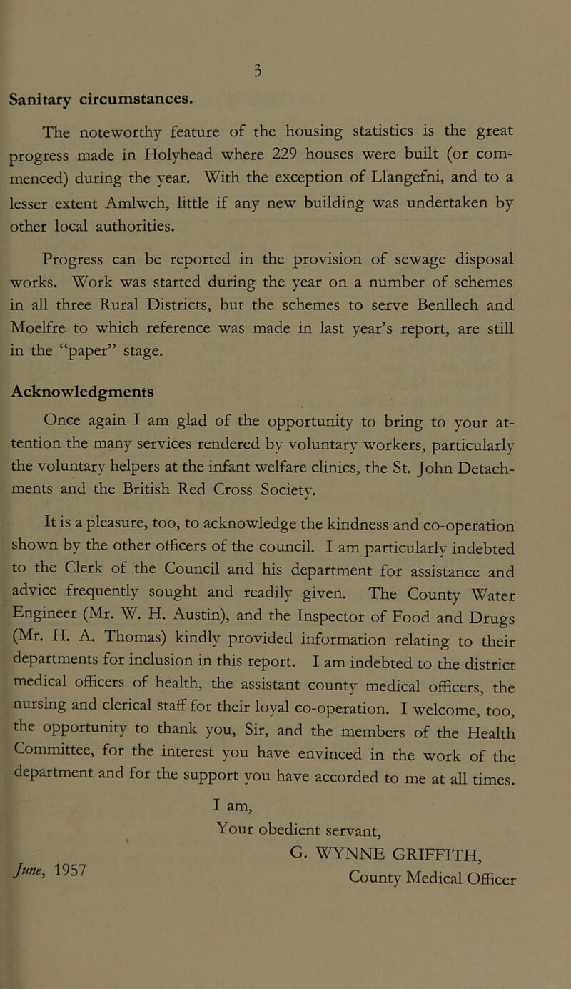 Sanitary circumstances. The noteworthy feature of the housing statistics is the great progress made in Holyhead where 229 houses were built (or com- menced) during the year. With the exception of Llangefni, and to a lesser extent Amlwch, little if any new building was undertaken by other local authorities. Progress can be reported in the provision of sewage disposal works. Work was started during the year on a number of schemes in all three Rural Districts, but the schemes to serve Benllech and Moelfre to which reference was made in last year’s report, are still in the “paper” stage. Acknowledgments Once again I am glad of the opportunity to bring to your at- tention the many services rendered by voluntary workers, particularly the voluntary helpers at the infant welfare clinics, the St. John Detach- ments and the British Red Cross Society. It is a pleasure, too, to acknowledge the kindness and co-operation shown by the other officers of the council. I am particularly indebted to the Clerk of the Council and his department for assistance and advice frequently sought and readily given. The County Water Engineer (Mr. W. H. Austin), and the Inspector of Food and Drugs (Mr. H. A. Thomas) kindly provided information relating to their departments for inclusion in this report. I am indebted to the district medical officers of health, the assistant county medical officers, the nursing and clerical staff for their loyal co-operation. I welcome, too, the opportunity to thank you. Sir, and the members of the Health Committee, for the interest you have envinced in the work of the department and for the support you have accorded to me at all times. I am. Your obedient servant, G. WYNNE GRIFFITH, June, 1957 County Medical Officer