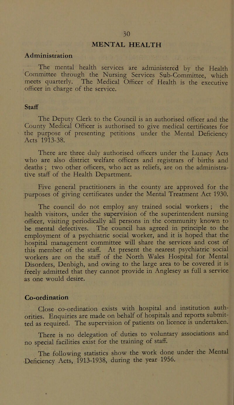 MENTAL HEALTH Administration The mental health services are administered by the Health Committee through the Nursing Services Sub-Committee, which meets quarterly. The Medical Officer of Health is the executive officer in charge of the service. Staff The Deputy Clerk to the Council is an authorised officer and the County Medical Officer is authorised to give medical certificates for the purpose of presenting petitions under the Mental Deficiency- Acts 1913-38. There are three duly authorised officers under the Lunacy Acts who are also district welfare officers and registrars of births and deaths ; two other officers, who act as reliefs, are on the administra- tive staff of the Health Department. Five general practitioners in the county are approved for the purposes of giving certificates under the Mental Treatment Act 1930. The council do not employ any trained social workers ; the health visitors, under the supervision of the superintendent nursing officer, visiting periodically all persons in the community known to be mental defectives. The council has agreed in principle to the employment of a psychiatric social worker, and it is hoped that the hospital management committee will share the services and cost of this member of the staff. At present the nearest psychiatric social workers are on the staff of the North Wales Hospital for Mental Disorders, Denbigh, and owing to the large area to be covered it is freely admitted that they cannot provide in Anglesey as full a service as one would desire. Co-ordination Close co-ordination exists with hospital and institution auth- orities. Enquiries are made on behalf of hospitals and reports submit- ted as required. The supervision of patients on licence is undertaken. There is no delegation of duties to voluntary associations and no special facilities exist for the training of staff. The following statistics show the work done under the Mental Deficiency Acts, 1913-1938, during the year 1956.
