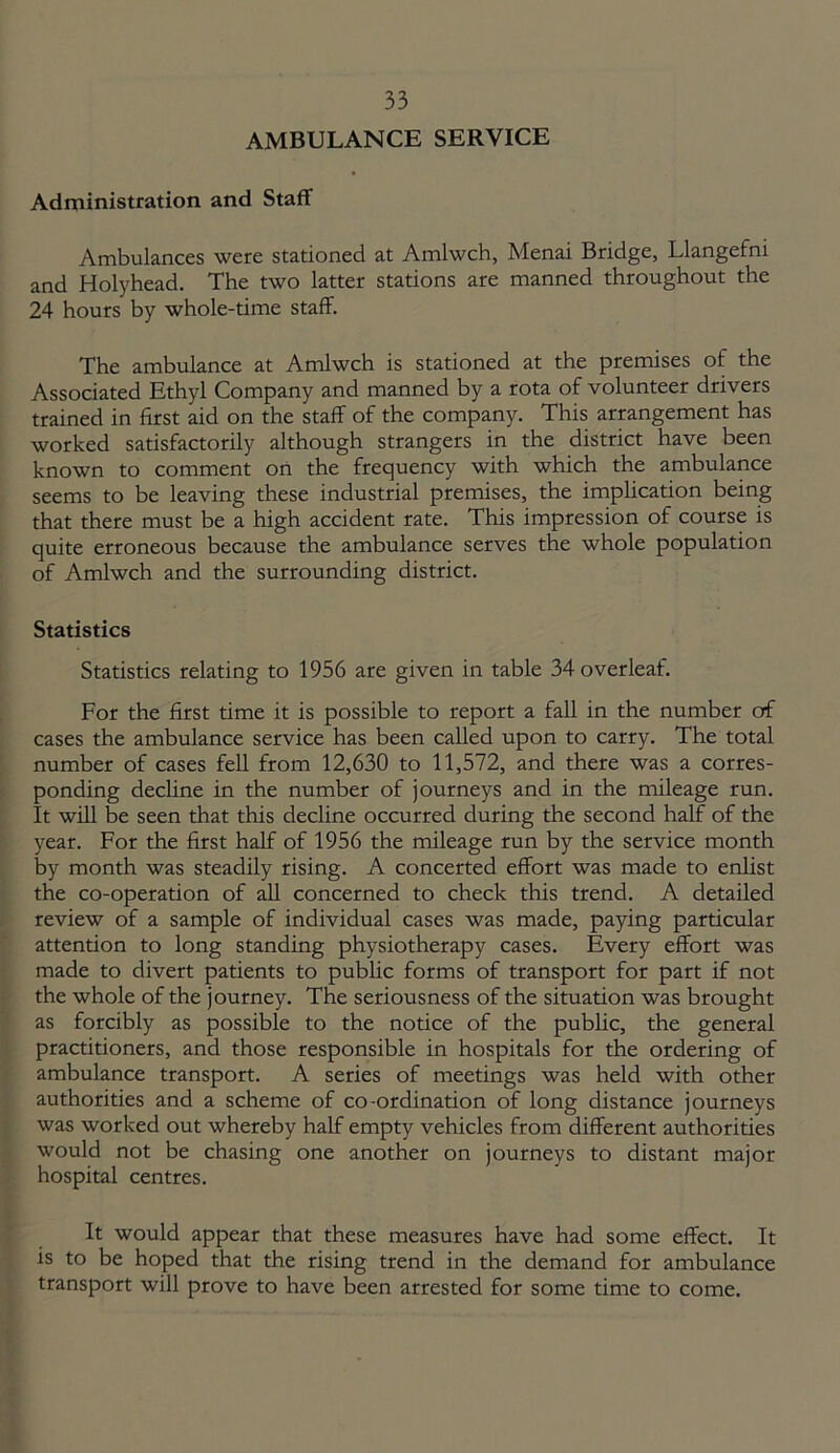AMBULANCE SERVICE Administration and Staff Ambulances were stationed at Amlwch, Menai Bridge, Llangefni and Holyhead. The two latter stations are manned throughout the 24 hours by whole-time staff. The ambulance at Amlwch is stationed at the premises of the Associated Ethyl Company and manned by a rota of volunteer drivers trained in first aid on the staff of the company. This arrangement has worked satisfactorily although strangers in the district have been known to comment on the frequency with which the ambulance seems to be leaving these industrial premises, the implication being that there must be a high accident rate. This impression of course is quite erroneous because the ambulance serves the whole population of Amlwch and the surrounding district. Statistics Statistics relating to 1956 are given in table 34 overleaf. For the first time it is possible to report a fall in the number of cases the ambulance service has been called upon to carry. The total number of cases fell from 12,630 to 11,572, and there was a corres- ponding decline in the number of journeys and in the mileage run. It will be seen that this decline occurred during the second half of the year. For the first half of 1956 the mileage run by the service month by month was steadily rising. A concerted effort was made to enlist the co-operation of all concerned to check this trend. A detailed review of a sample of individual cases was made, paying particular attention to long standing physiotherapy cases. Every effort was made to divert patients to public forms of transport for part if not the whole of the journey. The seriousness of the situation was brought as forcibly as possible to the notice of the public, the general practitioners, and those responsible in hospitals for the ordering of ambulance transport. A series of meetings was held with other authorities and a scheme of co-ordination of long distance journeys was worked out whereby half empty vehicles from different authorities would not be chasing one another on journeys to distant major hospital centres. It would appear that these measures have had some effect. It is to be hoped that the rising trend in the demand for ambulance transport will prove to have been arrested for some time to come.