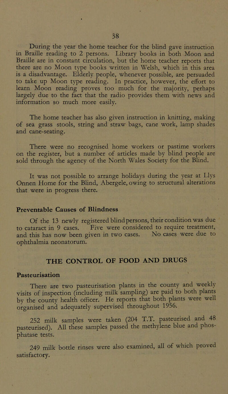 During the year the home teacher for the blind gave instruction in Braille reading to 2 persons. Library books in both Moon and Braille are in constant circulation, but the home teacher reports that there are no Moon type books written in Welsh, which in this area is a disadvantage. Elderly people, whenever possible, are persuaded to take up Moon type reading. In practice, however, the effort to learn Moon reading proves too much for the majority, perhaps largely due to the fact that the radio provides them with news and information so much more easily. The home teacher has also given instruction in knitting, making of sea grass stools, string and straw bags, cane work, lamp shades and cane-seating. There were no recognised home workers or pastime workers on the register, but a number of articles made by blind people are sold through the agency of the North Wales Society for the Blind. It was not possible to arrange holidays during the year at Llys Onnen Home for the Blind, Abergele, owing to structural alterations that were in progress there. Preventable Causes of Blindness Of the 13 newly registered blind persons, their condition was due to cataract in 9 cases. Five were considered to require treatment, and this has now been given in two cases. No cases were due to ophthalmia neonatorum. THE CONTROL OF FOOD AND DRUGS Pasteurisation There are two pasteurisation plants in the county and weekly visits of inspection (including milk sampling) are paid to both plants by the county health officer. He reports that both plants were well organised and adequately supervised throughout 1956. 252 milk samples were taken (204 T.T. pasteurised and 48 pasteurised). All these samples passed the methylene blue and phos- phatase tests. 249 milk bottle rinses were also examined, all of which proved satisfactory.