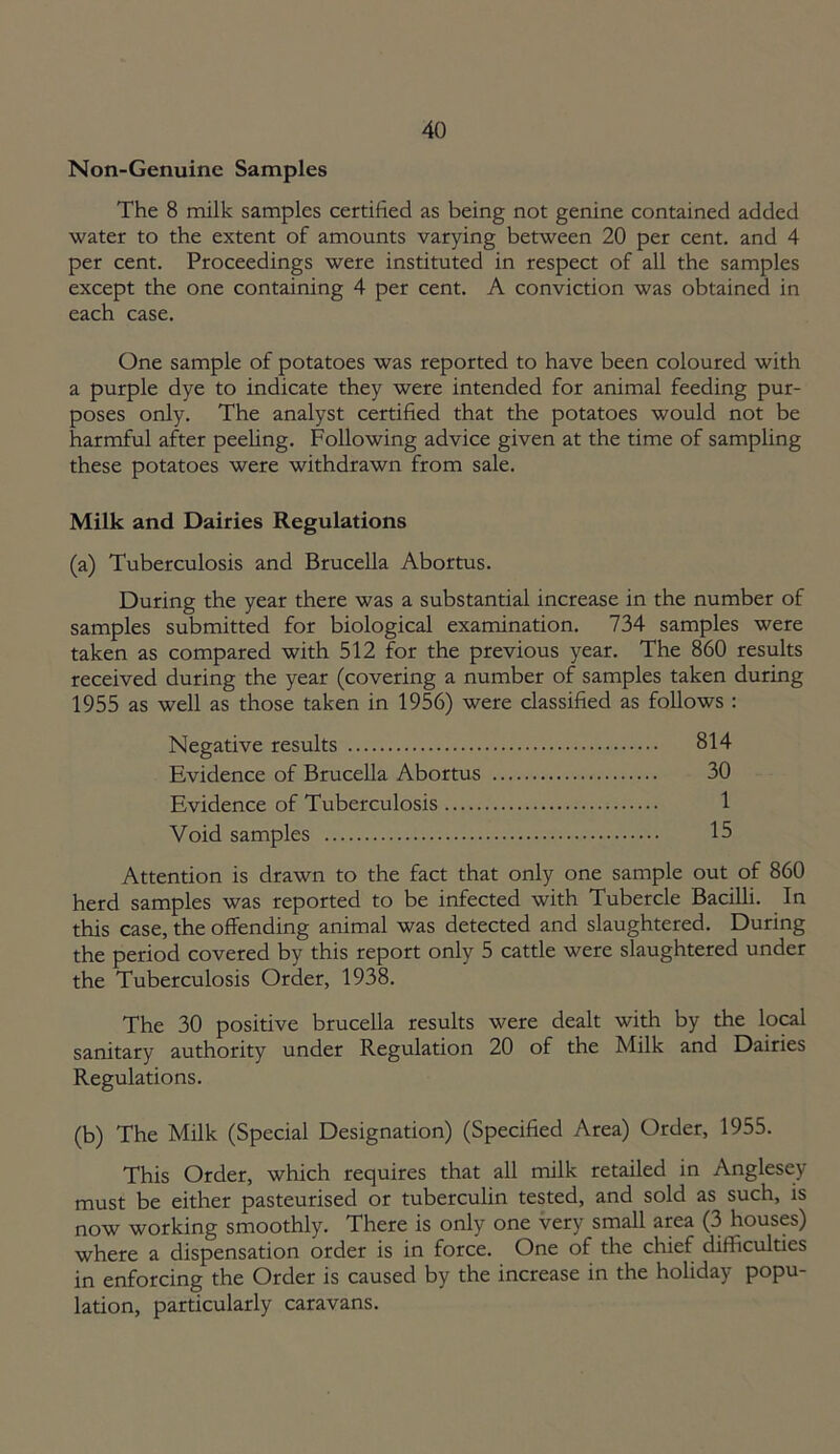 Non-Genuine Samples The 8 milk samples certified as being not genine contained added water to the extent of amounts varying between 20 per cent, and 4 per cent. Proceedings were instituted in respect of all the samples except the one containing 4 per cent. A conviction was obtained in each case. One sample of potatoes was reported to have been coloured with a purple dye to indicate they were intended for animal feeding pur- poses only. The analyst certified that the potatoes would not be harmful after peeling. Following advice given at the time of sampling these potatoes were withdrawn from sale. Milk and Dairies Regulations (a) Tuberculosis and Brucella Abortus. During the year there was a substantial increase in the number of samples submitted for biological examination. 734 samples were taken as compared with 512 for the previous year. The 860 results received during the year (covering a number of samples taken during 1955 as well as those taken in 1956) were classified as follows : Negative results 814 Evidence of Brucella Abortus 30 Evidence of Tuberculosis 1 Void samples 15 Attention is drawn to the fact that only one sample out of 860 herd samples was reported to be infected with Tubercle Bacilli. In this case, the offending animal was detected and slaughtered. During the period covered by this report only 5 cattle were slaughtered under the Tuberculosis Order, 1938. The 30 positive brucella results were dealt with by the local sanitary authority under Regulation 20 of the Milk and Dairies Regulations. (b) The Milk (Special Designation) (Specified Area) Order, 1955. This Order, which requires that all milk retailed in Anglesey must be either pasteurised or tuberculin tested, and sold as such, is now working smoothly. There is only one very small area (3 houses) where a dispensation order is in force. One of the chief difficulties in enforcing the Order is caused by the increase in the holiday popu- lation, particularly caravans.