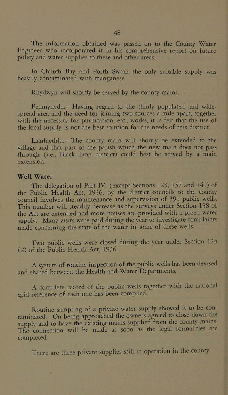 The information obtained was passed on to the County Water Engineer who incorporated it in his comprehensive report on future policy and water supplies to these and other areas. In Church Bay and Porth Swtan the only suitable supply was heavily contaminated with manganese. Rhydwyn will shortly be served by the county mains. Penmynydd.—Having regard to the thinly populated and wide- spread area and the need for joining two sources a mile apart, together with the necessity for purification, etc., works, it is felt that the use of the local supply is not the best solution for the needs of this district. Llanfaethlu.—The county main will shortly be extended to the village and that part of the parish which the new main does not pass through (i.e., Black Lion district) could best be served by a main extension. Well Water The delegation of Part IV. (except Sections 123, 137 and 141) of the Public Health Act, 1936, by the district councils to the county council involves the.maintenance and supervision of 391 public wells. This number will steadily decrease as the surveys under Section 138 of the Act are extended and more houses are provided with a piped water supply. Many visits were paid during the year to investigate complaints made concerning the state of the water in some of these wells. Two public wells were closed during the year under Section 124 (2) of the Public Health Act, 1936. A system of routine inspection of the public wells has been devised and shared between the Health and Water Departments. A complete record of the public wells together with the national grid reference of each one has been compiled. Routine sampling of a private water supply showed it to be con- taminated. On being approached the owners agreed to close down the supply and to have the existing mains supplied from the county mains. The connection will be made as soon as the legal formalities are completed. There are three private supplies still in operation in the county.