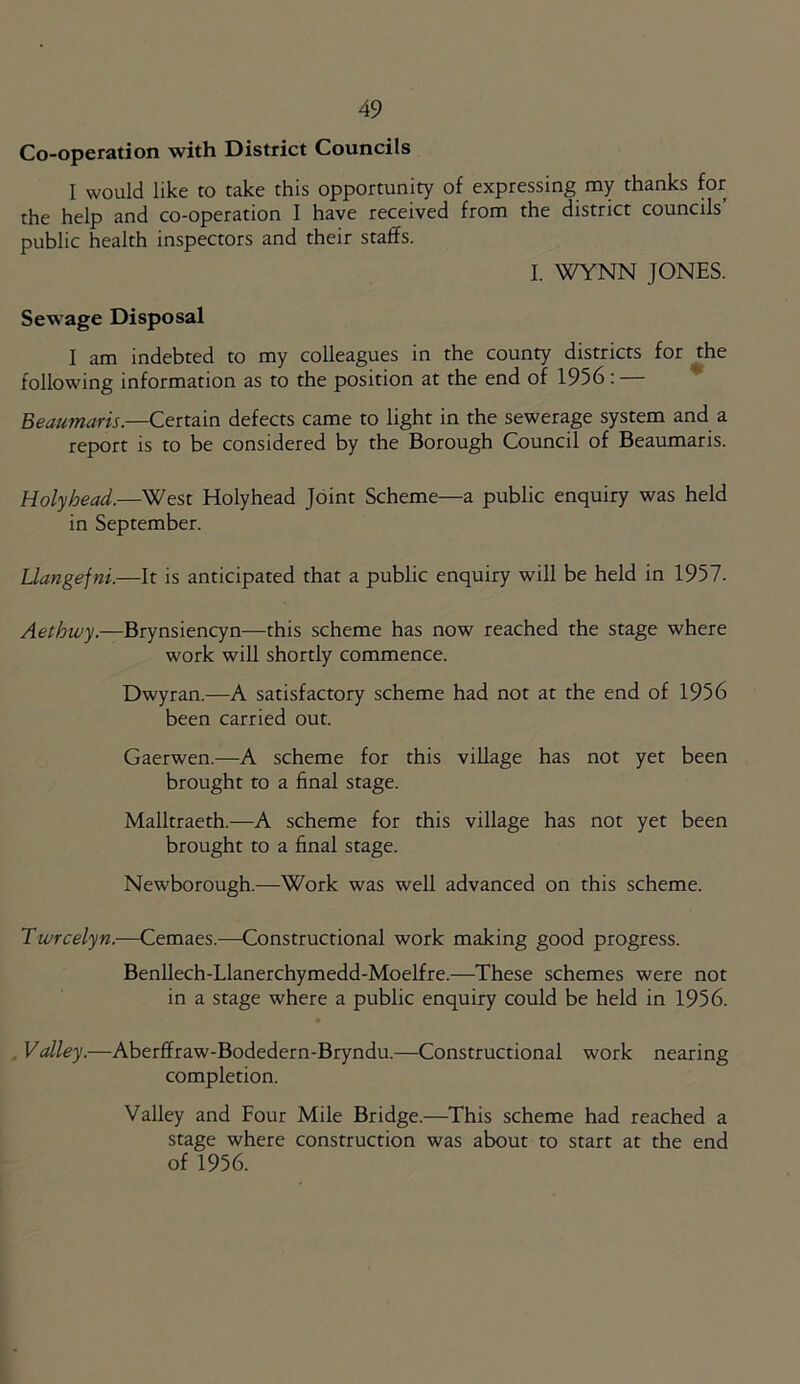 Co-operation with District Councils I would like to take this opportunity of expressing my thanks for the help and co-operation I have received from the district councils’ public health inspectors and their staffs. I. WYNN JONES. Sewage Disposal I am indebted to my colleagues in the county districts for the following information as to the position at the end of 1956: — Beaumaris.—Certain defects came to light in the sewerage system and a report is to be considered by the Borough Council of Beaumaris. Holyhead.—West Holyhead Joint Scheme—a public enquiry was held in September. Llangefni.—It is anticipated that a public enquiry will be held in 1957. Aethwy.—Brynsiencyn—this scheme has now reached the stage where work will shortly commence. Dwyran.—A satisfactory scheme had not at the end of 1956 been carried out. Gaerwen.—A scheme for this village has not yet been brought to a final stage. Malltraeth.—A scheme for this village has not yet been brought to a final stage. Newborough.—Work was well advanced on this scheme. Twrcelyn.—Cemaes.—Constructional work making good progress. Benllech-Llanerchymedd-Moelfre.—These schemes were not in a stage where a public enquiry could be held in 1956. Valley.—Aberffraw-Bodedern-Bryndu.—Constructional work nearing completion. Valley and Four Mile Bridge.—This scheme had reached a stage where construction was about to start at the end of 1956.