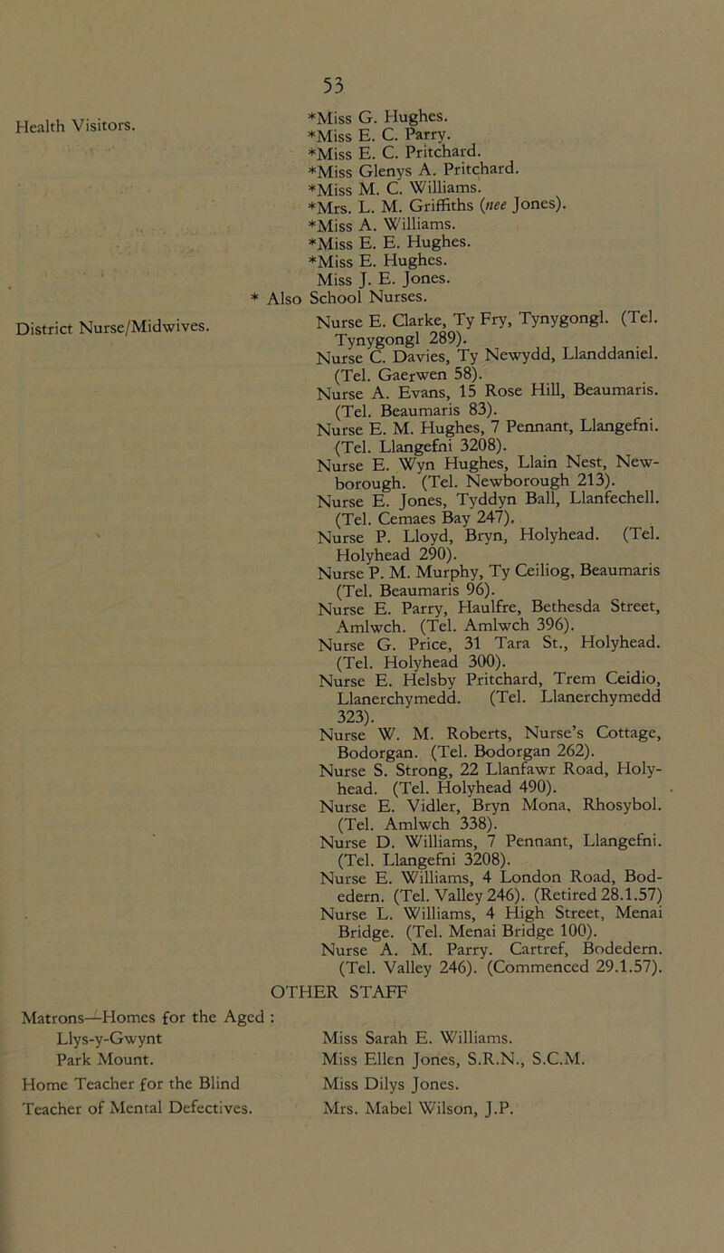 Health Visitors. District Nurse/Midwives. ♦Miss G. Hughes. *Miss E. C. Parry. ♦Miss E. C. Pritchard. *Miss Glenys A. Pritchard. ♦Miss M. C. Williams! ♦Mrs. L. M. Griffiths (nee Jones). ♦Miss A. Williams. ♦Miss E. E. Hughes. ♦Miss E. Hughes. Miss J. E. Jones. * Also School Nurses. Nurse E. Clarke, Ty Fry, Tynygongl. (Tel. Tynygongl 289). Nurse C. Davies, Ty Newydd, Llanddaniel. (Tel. Gaerwen 58). Nurse A. Evans, 15 Rose Hill, Beaumaris. (Tel. Beaumaris 83). Nurse E. M. Hughes, 7 Pennant, Llangefni. (Tel. Llangefni 3208). Nurse E. Wyn Hughes, Llain Nest, New- borough. (Tel. Newborough 213). Nurse E. Jones, Tyddyn Ball, Llanfechell. (Tel. Cemaes Bay 247). Nurse P. Lloyd, Bryn, Holyhead. (Tel. Holyhead 290). Nurse P. M. Murphy, Ty Ceiliog, Beaumaris (Tel. Beaumaris 96). Nurse E. Parry, Haulfre, Bethesda Street, Amlwch. (Tel. Amlwch 396). Nurse G. Price, 31 Tara St., Holyhead. (Tel. Holyhead 300). Nurse E. Helsby Pritchard, Trem Ceidio, Llanerchymedd. (Tel. Llanerchymedd 323). Nurse W. M. Roberts, Nurse’s Cottage, Bodorgan. (Tel. Bodorgan 262). Nurse S. Strong, 22 Llanfawr Road, Holy- head. (Tel. Holyhead 490). Nurse E. Vidler, Bryn Mona, Rhosybol. (Tel. Amlwch 338). Nurse D. Williams, 7 Pennant, Llangefni. (Tel. Llangefni 3208). Nurse E. Williams, 4 London Road, Bod- edern. (Tel. Valley 246). (Retired 28.1.57) Nurse L. Williams, 4 High Street, Menai Bridge. (Tel. Menai Bridge 100). Nurse A. M. Parry. Cartref, Bodedern. (Tel. Valley 246). (Commenced 29.1.57). OTHER STAFF Matrons—Homes for the Aged : Llys-y-Gwynt Park Mount. Home Teacher for the Blind Teacher of Mental Defectives. Miss Sarah E. Williams. Miss Ellen Jones, S.R.N., S.C.M. Miss Dilys Jones. Mrs. Mabel Wilson, J.P.