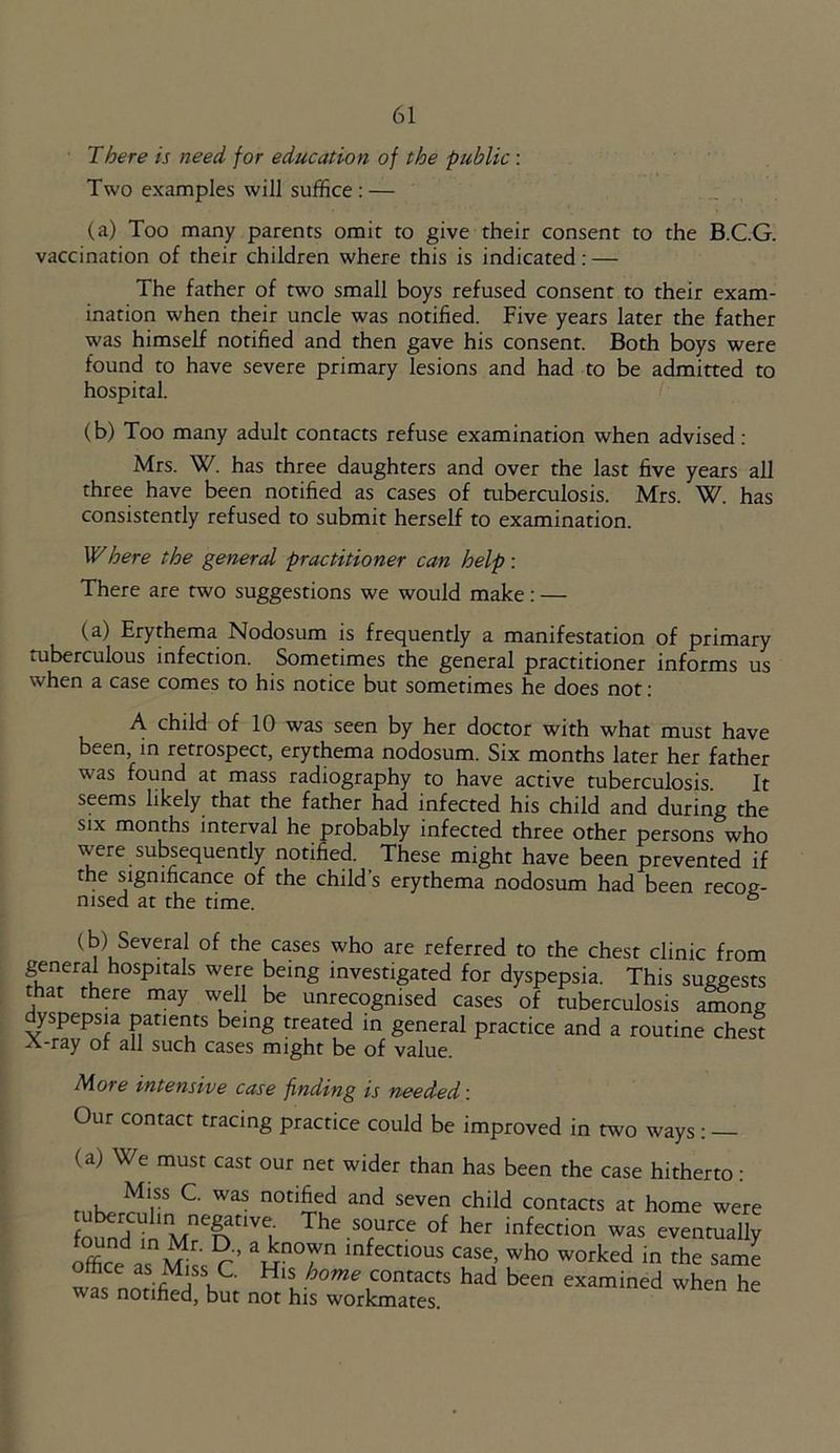 There is need for education of the public : Two examples will suffice : — (a) Too many parents omit to give their consent to the B.C.G. vaccination of their children where this is indicated: — The father of two small boys refused consent to their exam- ination when their uncle was notified. Five years later the father was himself notified and then gave his consent. Both boys were found to have severe primary lesions and had to be admitted to hospital. (b) Too many adult contacts refuse examination when advised : Mrs. W. has three daughters and over the last five years all three have been notified as cases of tuberculosis. Mrs. W. has consistently refused to submit herself to examination. Where the general practitioner can help: There are two suggestions we would make: — (a) Erythema Nodosum is frequently a manifestation of primary tuberculous infection. Sometimes the general practitioner informs us when a case comes to his notice but sometimes he does not: A child of 10 was seen by her doctor with what must have been, in retrospect, erythema nodosum. Six months later her father was found at mass radiography to have active tuberculosis It seems likely that the father had infected his child and during the six months interval he probably infected three other persons who were subsequently notified. These might have been prevented if the significance of the child’s erythema nodosum had been recog- nised at the time. 6 (b) Several of the cases who are referred to the chest clinic from general hospitals were being investigated for dyspepsia. This suggests that there may well be unrecognised cases of tuberculosis among yspepsia patients being treated in general practice and a routine chest A-ray of all such cases might be of value. More intensive case finding is needed: Our contact tracing practice could be improved in two ways : (a) We must cast our net wider than has been the case hitherto: f i Ml,SS C was notified and seven child contacts at home were fn^?Uhlltnefsanv^ The SOrUrCe °f her infection was eventually aZl mM r' ?•’ ain°7n mfectl0us case> who worked in the same office as Miss C. His home contacts had been examined when he was notified, but not his workmates.