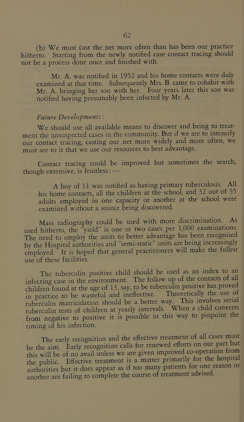 (b) We must cast the net more often than has been our practice hitherto. Starting from the newly notified case contact tracing should not be a process done once and finished with. Mr. A. was notified in 1952 and his home contacts were duly examined at that time. Subsequently Mrs. B. came to cohabit with Mr. A. bringing her son with her. Four years later this son was notified having presumably been infected by Mr. A. Future Developments: We should use all available means to discover and bring to treat- ment the unsuspected cases in the community. But if we are to intensify our contact tracing, casting our net more widely and more often, we must see to it that we use our resources to best advantage. Contact tracing could be improved but sometimes the search, though extensive, is fruitless: — A boy of 11 was notified as having primary tuberculosis. All his home contacts, all the children at the school, and 32 out of 35 adults employed in one capacity or another at the school were examined without a source being discovered. Mass radiography could be used with more discrimination. As used hitherto, the yield” is one or two cases per 1,000 examinations The need to employ the units to better advantage has been recognised by the Hospital authorities and semi-static units are being increasingly employed. It is hoped that general practitioners will make the fullest use of these facilities. The tuberculin positive child should be used as an index to an infecting case in the environment. The follow up of the contacts of all children found at the age of 13, say, to be tuberculin positive has proved in practice to be wasteful and ineffective. Theoretically the use of tuberculin matriculation should be a better way. This involves serial tuberculin tests of children at yearly intervals. When a child converts from negative to positive it is possible in this way to pinpoint the timing of his infection. The early recognition and the effective treatment of all cases must be the aim Early recognition calls for renewed efforts on our part but this will be of no avail unless we are given improved co-operation from the public Effective treatment is a matter primarily for the hospita authorities but it does appear as if too many patients for one reason or another are failing to complete the course of treatment advised.
