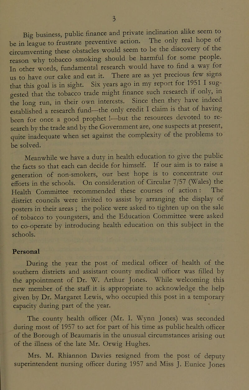 Big business, public finance and private inclination alike seem to be in league to frustrate preventive action. The only real hope of circumventing these obstacles would seem to be the discovery of the reason why tobacco smoking should be harmful for some people. In other words, fundamental research would have to find a way for us to have our cake and eat it. There are as yet precious few signs that this goal is in sight. Six years ago in my report for 1951 I sug- gested that the tobacco trade might finance such research if only, in the long run, in their own interests. Since then they have indeed established a research fund—the only credit I claim is that of having been for once a good prophet !—but the resources devoted to re- search by the trade and by the Government are, one suspects at present, quite inadequate when set against the complexity of the problems to be solved. Meanwhile we have a duty in health education to give the public the facts so that each can decide for himself. If our aim is to raise a generation of non-smokers, our best hope is to concentrate our efforts in the schools. On consideration of Circular 7/57 (Wales) the Health Committee recommended these courses of action : The district councils were invited to assist by arranging the display of posters in their areas ; the police were asked to tighten up on the sale of tobacco to youngsters, and the Education Committee were asked to co-operate by introducing health education on this subject in the schools. Personal During the year the post of medical officer of health of the southern districts and assistant county medical officer was filled by the appointment of Dr. W. Arthur Jones. While welcoming this new member of the staff it is appropriate to acknowledge the help given by Dr. Margaret Lewis, who occupied this post in a temporary capacity during part of the year. The county health officer (Mr. I. Wynn Jones) was seconded during most of 1957 to act for part of his time as public health officer of the Borough of Beaumaris in the unusual circumstances arising out of the illness of the late Mr. Orwig Hughes. Mrs. M. Rhiannon Davies resigned from the post of deputy superintendent nursing officer during 1957 and Miss J. Eunice Jones