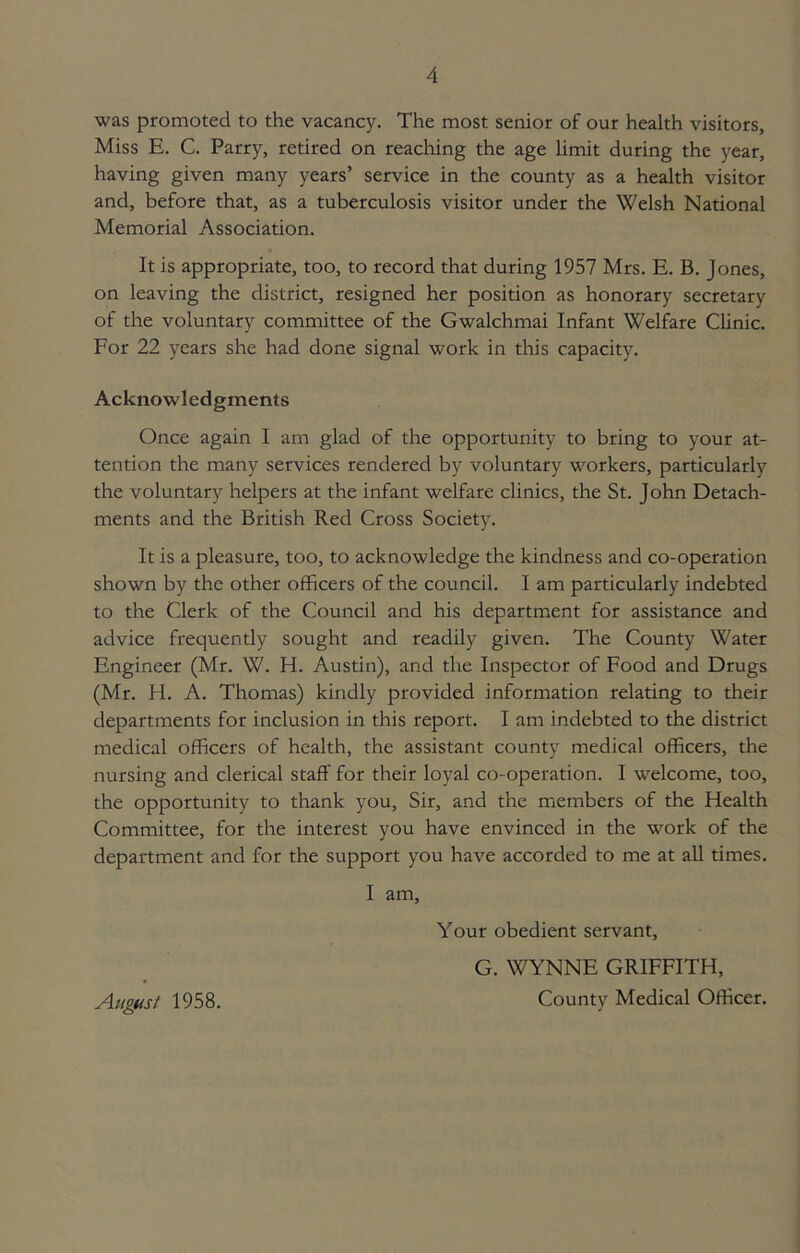 was promoted to the vacancy. The most senior of our health visitors, Miss E. C. Parry, retired on reaching the age limit during the year, having given many years’ service in the county as a health visitor and, before that, as a tuberculosis visitor under the Welsh National Memorial Association. It is appropriate, too, to record that during 1957 Mrs. E. B. Jones, on leaving the district, resigned her position as honorary secretary of the voluntary committee of the Gwalchmai Infant Welfare Clinic. For 22 years she had done signal work in this capacity. Acknowledgments Once again I am glad of the opportunity to bring to your at- tention the many services rendered by voluntary workers, particularly the voluntary helpers at the infant welfare clinics, the St. John Detach- ments and the British Red Cross Society. It is a pleasure, too, to acknowledge the kindness and co-operation shown by the other officers of the council. I am particularly indebted to the Clerk of the Council and his department for assistance and advice frequently sought and readily given. The County Water Engineer (Mr. W. H. Austin), and the Inspector of Food and Drugs (Mr. H. A. Thomas) kindly provided information relating to their departments for inclusion in this report. I am indebted to the district medical officers of health, the assistant county medical officers, the nursing and clerical staff for their loyal co-operation. I welcome, too, the opportunity to thank you. Sir, and the members of the Health Committee, for the interest you have envinced in the work of the department and for the support you have accorded to me at all times. I am. Your obedient servant, G. WYNNE GRIFFITH, County Medical Officer. August 1958.