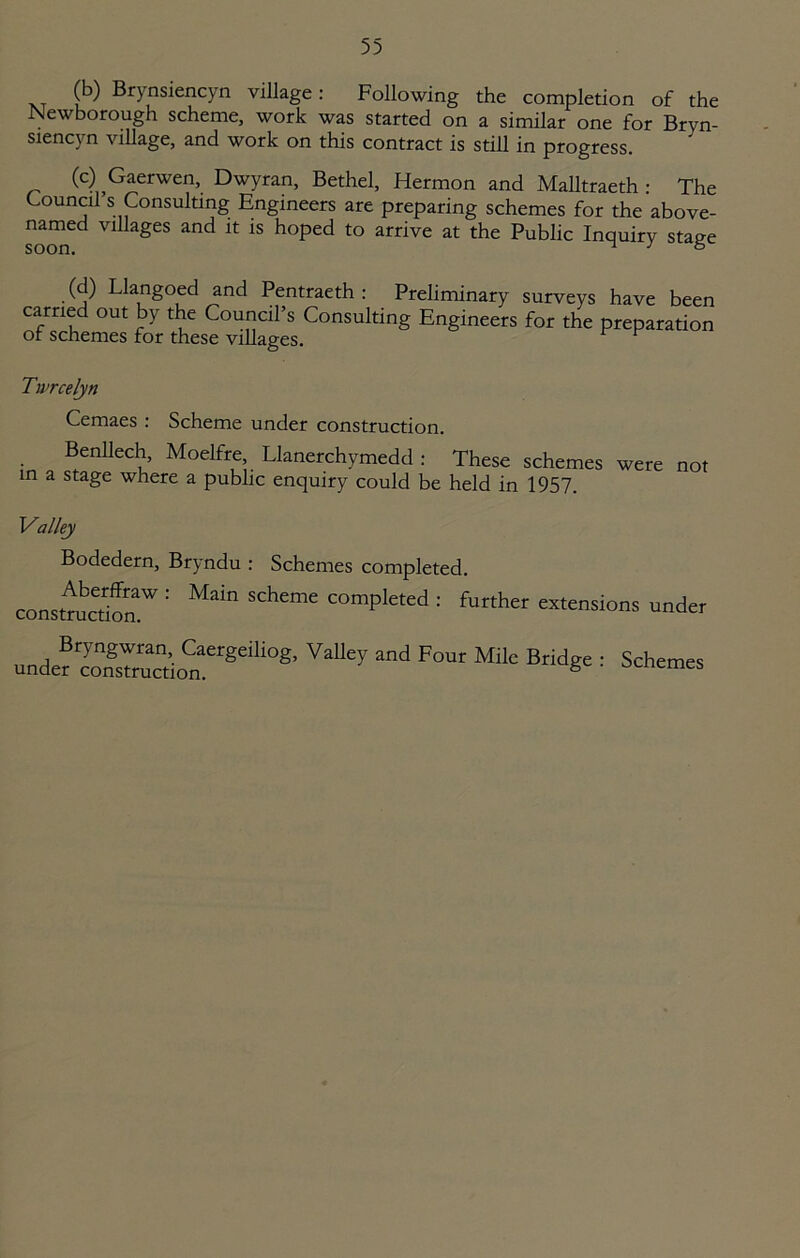 (b) Brynsiencyn village: Following the completion of the Newborough scheme, work was started on a similar one for Bryn- siencyn village, and work on this contract is still in progress. (c) Gaerwen, Dwyran, Bethel, Hermon and Malltraeth : The Council s Consulting Engineers are preparing schemes for the above- named villages and it is hoped to arrive at the Public Inquiry stage (d) Llangoed and Pentraeth : Preliminary surveys have been carried out by the Council’s Consulting Engineers for the preparation of schemes for these villages. Twrcelyn Cemaes : Scheme under construction. Benllech, Moelfre, Llanerchymedd : These schemes in a stage where a public enquiry could be held in 1957. were not Valley Bodedern, Bryndu : Schemes completed. consttucdon.W ’’ COmPleted : further extensions under Bryngwran, Caergeiliog, Valley and Four Mile Bridge under construction. 8 Schemes