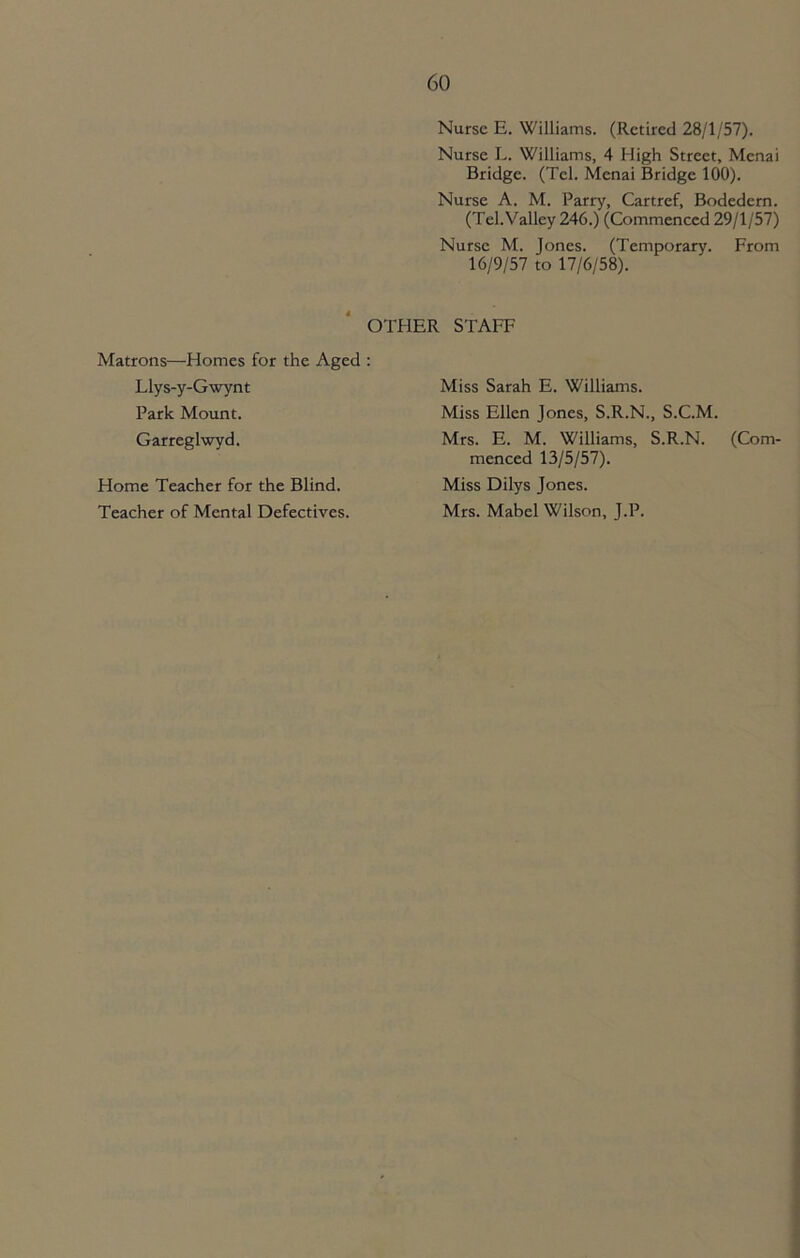 Nurse E. Williams. (Retired 28/1/57). Nurse L. Williams, 4 High Street, Mcnai Bridge. (Tel. Mcnai Bridge 100). Nurse A. M. Parry, Cartref, Bodedcrn. (Tel. Valley 246.) (Commenced 29/1/57) Nurse M. Jones. (Temporary. From 16/9/57 to 17/6/58). OTHER STAFF Matrons—Homes for the Aged : Llys-y-Gwynt Park Mount. Garreglwyd. Home Teacher for the Blind. Teacher of Mental Defectives. Miss Sarah E. Williams. Miss Ellen Jones, S.R.N., S.C.M. Mrs. E. M. Williams, S.R.N. (Com- menced 13/5/57). Miss Dilys Jones. Mrs. Mabel Wilson, J.P.