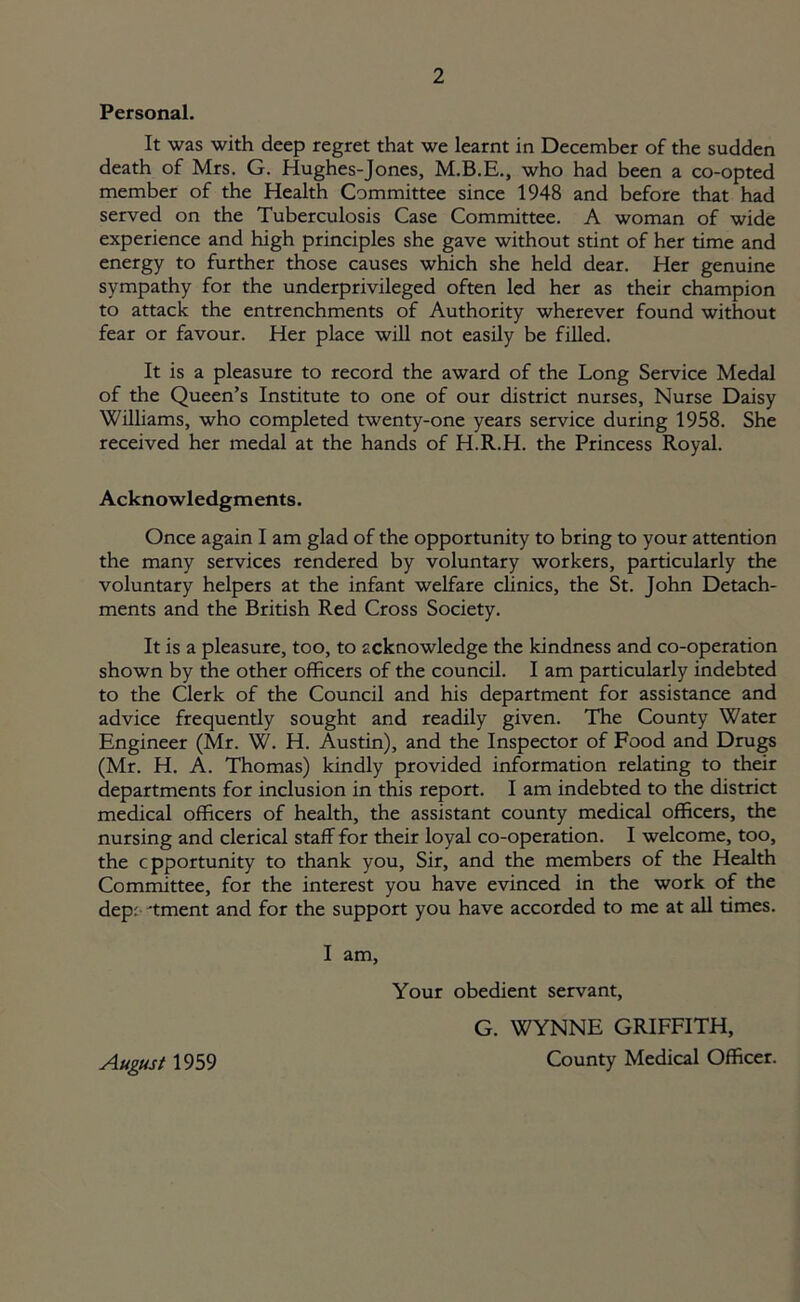 Personal. It was with deep regret that we learnt in December of the sudden death of Mrs. G. Hughes-Jones, who had been a co-opted member of the Health Committee since 1948 and before that had served on the Tuberculosis Case Committee. A woman of wide experience and high principles she gave without stint of her time and energy to further those causes which she held dear. Her genuine sympathy for the underprivileged often led her as their champion to attack the entrenchments of Authority wherever found without fear or favour. Her place will not easily be filled. It is a pleasure to record the award of the Long Service Medal of the Queen’s Institute to one of our district nurses. Nurse Daisy Williams, who completed twenty-one years service during 1958. She received her medal at the hands of H.R.H. the Princess Royal. Acknowledgments. Once again I am glad of the opportunity to bring to your attention the many services rendered by voluntary workers, particularly the voluntary helpers at the infant welfare clinics, the St. John Detach- ments and the British Red Cross Society. It is a pleasure, too, to acknowledge the kindness and co-operation shown by the other officers of the council. I am particularly indebted to the Clerk of the Council and his department for assistance and advice frequently sought and readily given. The County Water Engineer (Mr. W. H. Austin), and the Inspector of Food and Drugs (Mr. H. A. Thomas) kindly provided information relating to their departments for inclusion in this report. I am indebted to the district medical officers of health, the assistant county medical officers, the nursing and clerical staff for their loyal co-operation. I welcome, too, the cpportunity to thank you, Sir, and the members of the Health Committee, for the interest you have evinced in the work of the depc 'tment and for the support you have accorded to me at all times. I am. Your obedient servant, G. WYNNE GRIFFITH, August 1959 County Medical Officer.