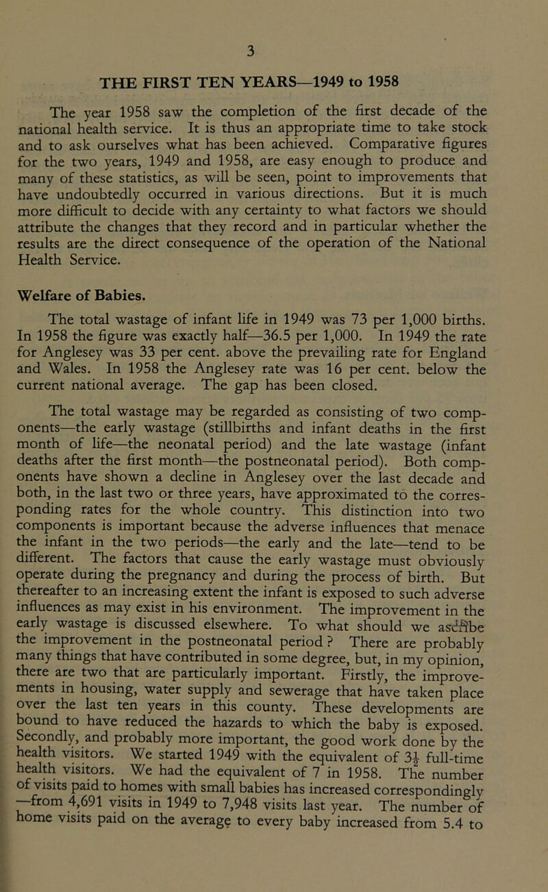 THE FIRST TEN YEARS—1949 to 1958 The year 1958 saw the completion of the first decade of the national health service. It is thus an appropriate time to take stock and to ask ourselves what has been achieved. Comparative figures for the two years, 1949 and 1958, are easy enough to produce and many of these statistics, as will be seen, point to improvements that have undoubtedly occurred in various directions. But it is much more difficult to decide with any certainty to what factors we should attribute the changes that they record and in particular whether the results are the direct consequence of the operation of the National Health Service. Welfare of Babies. The total wastage of infant life in 1949 was 73 per 1,000 births. In 1958 the figure was exactly half—36.5 per 1,000. In 1949 the rate for Anglesey was 33 per cent, above the prevailing rate for England and Wales. In 1958 the Anglesey rate was 16 per cent, below the current national average. The gap has been closed. The total wastage may be regarded as consisting of two comp- onents—the early wastage (stillbirths and infant deaths in the first month of fife—the neonatal period) and the late wastage (infant deaths after the first month—the postneonatal period). Both comp- onents have shown a decline in Anglesey over the last decade and both, in the last two or three years, have approximated to the corres- ponding rates for the whole country. This distinction into two components is important because the adverse influences that menace the infant in the two periods—the early and the late—tend to be different. The factors that cause the early wastage must obviously operate during the pregnancy and during the process of birth. But thereafter to an increasing extent the infant is exposed to such adverse influences as may exist in his environment. The improvement in the early wastage is discussed elsewhere. To what should we asdftbe the improvement in the postneonatal period ? There are probably many things that have contributed in some degree, but, in my opinion, there are two that are particularly important. Firstly, the improve- ments in housing, water supply and sewerage that have taken place over the last ten years in this county. These developments are bound to have reduced the hazards to which the baby is exposed. Secondly, and probably more important, the good work done by the health visitors. We started 1949 with the equivalent of 2>\ full-time health visitors. We had the equivalent of 7 in 1958. The number of visits paid to homes with small babies has increased correspondingly —from 4,691 visits in 1949 to 7,948 visits last year. The number of home visits paid on the average to every baby increased from 5.4 to