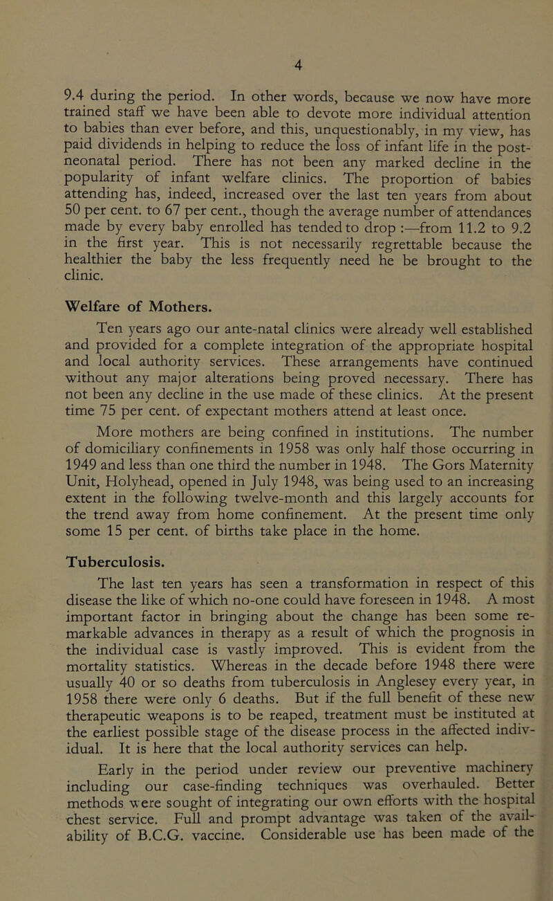 9.4 during the period. In other words, because we now have more trained staff we have been able to devote more individual attention to babies than ever before, and this, unquestionably, in my view, has paid dividends in helping to reduce the loss of infant life in the post- neonatal period. There has not been any marked decline in the popularity of infant welfare clinics. The proportion of babies attending has, indeed, increased over the last ten years from about 50 per cent, to 67 per cent., though the average number of attendances made by every baby enrolled has tended to drop :—from 11.2 to 9.2 in the first year. This is not necessarily regrettable because the healthier the baby the less frequently need he be brought to the clinic. Welfare of Mothers. Ten years ago our ante-natal clinics were already well established and provided for a complete integration of the appropriate hospital and local authority services. These arrangements have continued without any major alterations being proved necessary. There has not been any decline in the use made of these clinics. At the present time 75 per cent, of expectant mothers attend at least once. More mothers are being confined in institutions. The number of domiciliary confinements in 1958 was only half those occurring in 1949 and less than one third the number in 1948. The Gors Maternity Unit, Holyhead, opened in July 1948, was being used to an increasing extent in the following twelve-month and this largely accounts for the trend away from home confinement. At the present time only some 15 per cent, of births take place in the home. Tuberculosis. The last ten years has seen a transformation in respect of this disease the like of which no-one could have foreseen in 1948. A most important factor in bringing about the change has been some re- markable advances in therapy as a result of which the prognosis in the individual case is vastly improved. This is evident from the mortality statistics. Whereas in the decade before 1948 there were usually 40 or so deaths from tuberculosis in Anglesey every year, in 1958 there were only 6 deaths. But if the full benefit of these new therapeutic weapons is to be reaped, treatment must be instituted at the earliest possible stage of the disease process in the affected indiv- idual. It is here that the local authority services can help. Early in the period under review our preventive machinery including our case-finding techniques was overhauled. Better methods were sought of integrating our own efforts with the hospital chest service. Full and prompt advantage was taken of the avail- ability of B.C.G. vaccine. Considerable use has been made of the