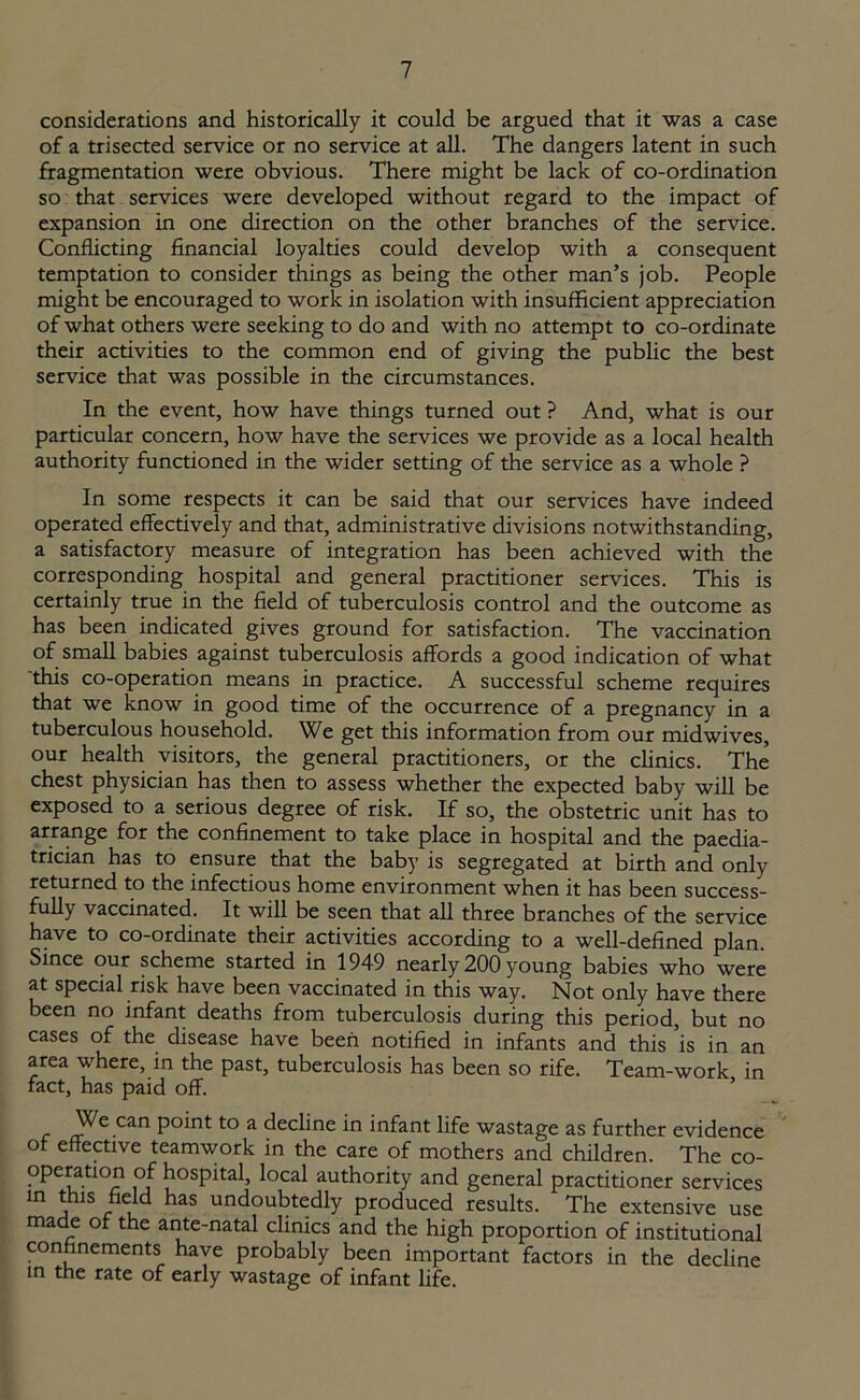 considerations and historically it could be argued that it was a case of a trisected service or no service at all. The dangers latent in such fragmentation were obvious. There might be lack of co-ordination so that services were developed without regard to the impact of expansion in one direction on the other branches of the service. Conflicting financial loyalties could develop with a consequent temptation to consider things as being the other man’s job. People might be encouraged to work in isolation with insufficient appreciation of what others were seeking to do and with no attempt to co-ordinate their activities to the common end of giving the public the best service that was possible in the circumstances. In the event, how have things turned out ? And, what is our particular concern, how have the services we provide as a local health authority functioned in the wider setting of the service as a whole ? In some respects it can be said that our services have indeed operated effectively and that, administrative divisions notwithstanding, a satisfactory measure of integration has been achieved with the corresponding hospital and general practitioner services. This is certainly true in the field of tuberculosis control and the outcome as has been indicated gives ground for satisfaction. The vaccination of small babies against tuberculosis affords a good indication of what this co-operation means in practice. A successful scheme requires that we know in good time of the occurrence of a pregnancy in a tuberculous household. We get this information from our midwives, our health visitors, the general practitioners, or the clinics. The chest physician has then to assess whether the expected baby will be exposed to a serious degree of risk. If so, the obstetric unit has to arrange for the confinement to take place in hospital and the paedia- trician has to ensure that the baby is segregated at birth and only returned to the infectious home environment when it has been success- fully vaccinated. It will be seen that all three branches of the service have to co-ordinate their activities according to a well-defined plan. Since our scheme started in 1949 nearly 200 young babies who were at special risk have been vaccinated in this way. Not only have there been no infant deaths from tuberculosis during this period, but no cases of the disease have been notified in infants and this is in an area where, in the past, tuberculosis has been so rife. Team-work in fact, has paid off. We can point to a decline in infant life wastage as further evidence of effective teamwork in the care of mothers and children. The co- operation of hospital, local authority and general practitioner services in this field has undoubtedly produced results. The extensive use made of the ante-natal clinics and the high proportion of institutional confinements have probably been important factors in the decline in the rate of early wastage of infant life.