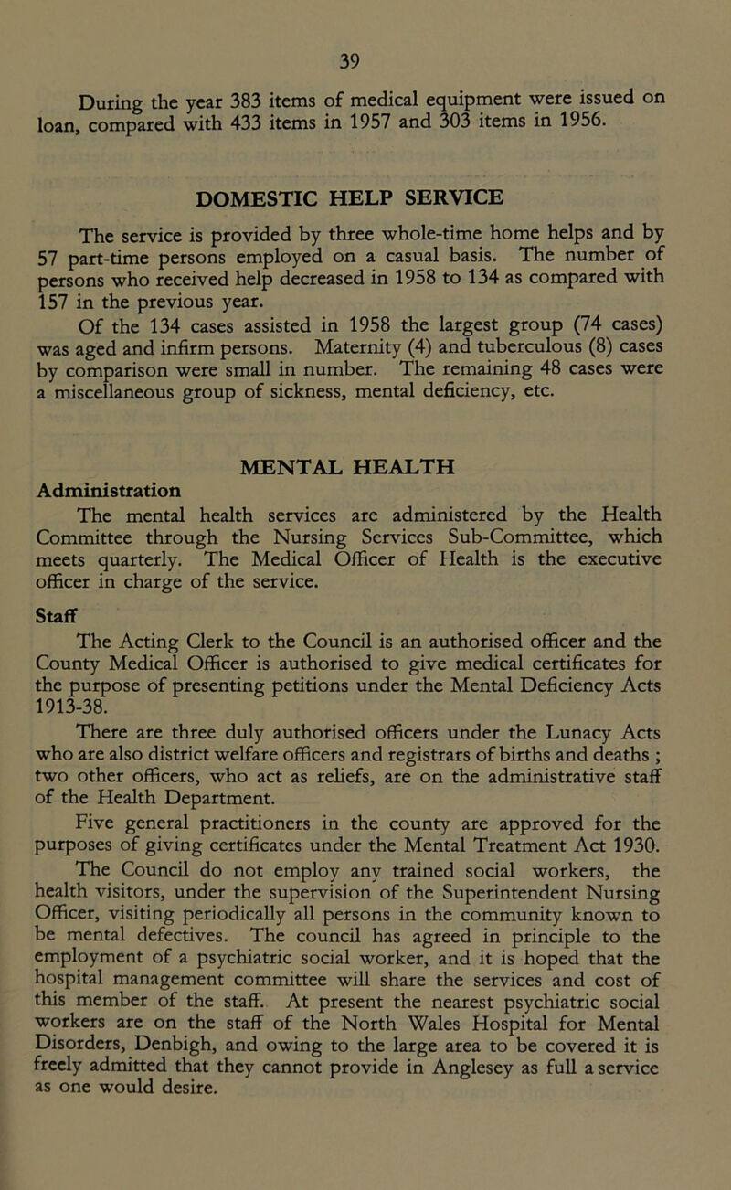 During the year 383 items of medical equipment were issued on loan, compared with 433 items in 1957 and 303 items in 1956. DOMESTIC HELP SERVICE The service is provided by three whole-time home helps and by 57 part-time persons employed on a casual basis. The number of persons who received help decreased in 1958 to 134 as compared with 157 in the previous year. Of the 134 cases assisted in 1958 the largest group (74 cases) was aged and infirm persons. Maternity (4) and tuberculous (8) cases by comparison were small in number. The remaining 48 cases were a miscellaneous group of sickness, mental deficiency, etc. MENTAL HEALTH Administration The mental health services are administered by the Health Committee through the Nursing Services Sub-Committee, which meets quarterly. The Medical Officer of Health is the executive officer in charge of the service. Staff The Acting Clerk to the Council is an authorised officer and the County Medical Officer is authorised to give medical certificates for the purpose of presenting petitions under the Mental Deficiency Acts 1913-38. There are three duly authorised officers under the Lunacy Acts who are also district welfare officers and registrars of births and deaths ; two other officers, who act as reliefs, are on the administrative staff of the Health Department. Five general practitioners in the county are approved for the purposes of giving certificates under the Mental Treatment Act 1930. The Council do not employ any trained social workers, the health visitors, under the supervision of the Superintendent Nursing Officer, visiting periodically all persons in the community known to be mental defectives. The council has agreed in principle to the employment of a psychiatric social worker, and it is hoped that the hospital management committee will share the services and cost of this member of the staff. At present the nearest psychiatric social workers are on the staff of the North Wales Hospital for Mental Disorders, Denbigh, and owing to the large area to be covered it is freely admitted that they cannot provide in Anglesey as full a service as one would desire.