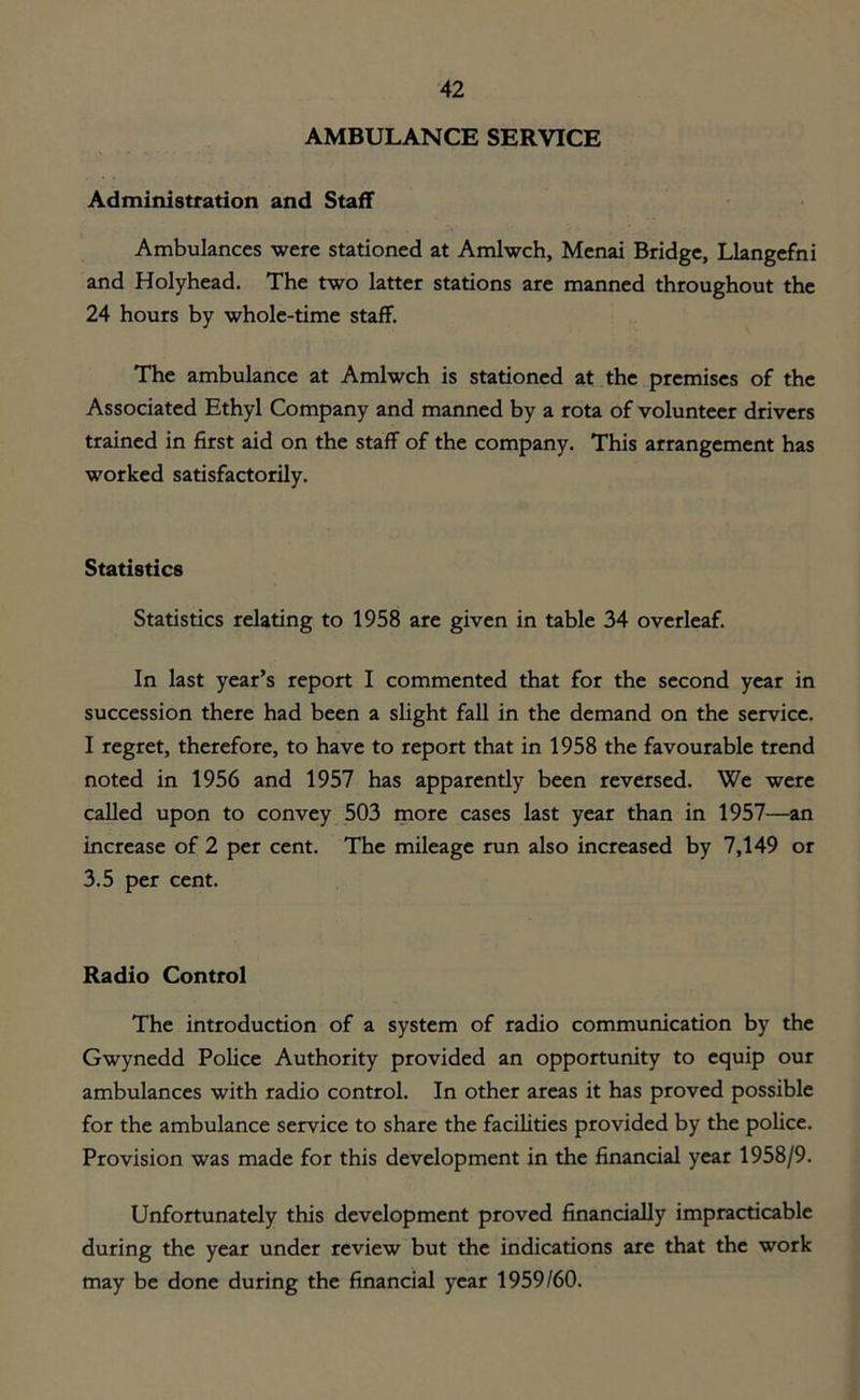 AMBULANCE SERVICE Administration and Staff Ambulances were stationed at Amlwch, Menai Bridge, Llangefni and Holyhead. The two latter stations are manned throughout the 24 hours by whole-time staff. The ambulance at Amlwch is stationed at the premises of the Associated Ethyl Company and manned by a rota of volunteer drivers trained in first aid on the staff of the company. This arrangement has worked satisfactorily. Statistics Statistics relating to 1958 are given in table 34 overleaf. In last year’s report I commented that for the second year in succession there had been a slight fall in the demand on the service. I regret, therefore, to have to report that in 1958 the favourable trend noted in 1956 and 1957 has apparently been reversed. We were called upon to convey 503 more cases last year than in 1957—an increase of 2 per cent. The mileage run also increased by 7,149 or 3.5 per cent. Radio Control The introduction of a system of radio communication by the Gwynedd Police Authority provided an opportunity to equip our ambulances with radio control. In other areas it has proved possible for the ambulance service to share the facilities provided by the police. Provision was made for this development in the financial year 1958/9. Unfortunately this development proved financially impracticable during the year under review but the indications are that the work may be done during the financial year 1959/60.