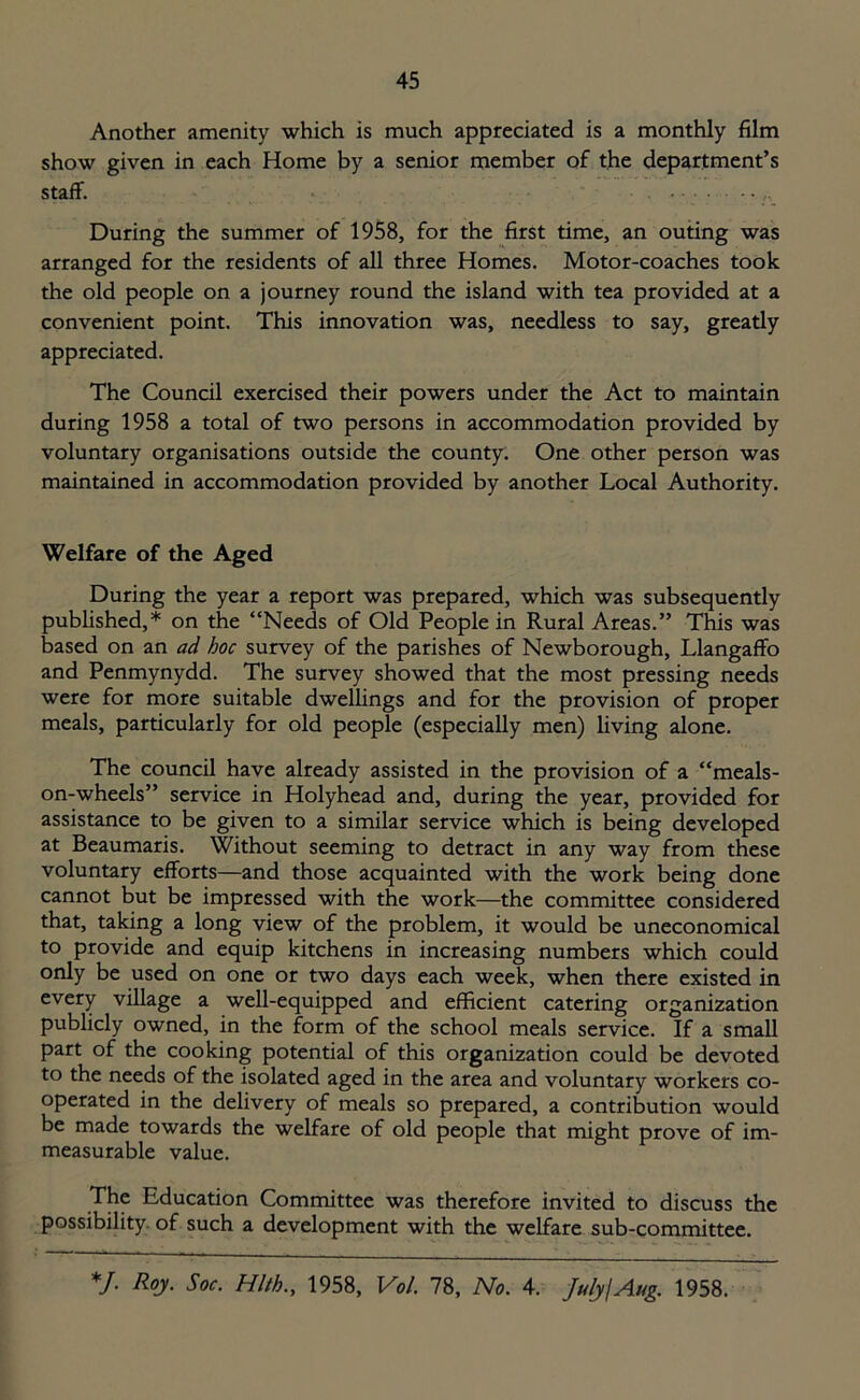 Another amenity which is much appreciated is a monthly film show given in each Home by a senior member of the department’s staff. ... During the summer of 1958, for the first time, an outing was arranged for the residents of all three Homes. Motor-coaches took the old people on a journey round the island with tea provided at a convenient point. This innovation was, needless to say, greatly appreciated. The Council exercised their powers under the Act to maintain during 1958 a total of two persons in accommodation provided by voluntary organisations outside the county. One other person was maintained in accommodation provided by another Local Authority. Welfare of the Aged During the year a report was prepared, which was subsequently published,* on the “Needs of Old People in Rural Areas.” This was based on an ad hoc survey of the parishes of Newborough, Llangaffo and Penmynydd. The survey showed that the most pressing needs were for more suitable dwellings and for the provision of proper meals, particularly for old people (especially men) living alone. The council have already assisted in the provision of a “meals- on-wheels” service in Holyhead and, during the year, provided for assistance to be given to a similar service which is being developed at Beaumaris. Without seeming to detract in any way from these voluntary efforts—and those acquainted with the work being done cannot but be impressed with the work—the committee considered that, taking a long view of the problem, it would be uneconomical to provide and equip kitchens in increasing numbers which could only be used on one or two days each week, when there existed in every village a well-equipped and efficient catering organization publicly owned, in the form of the school meals service. If a small part of the cooking potential of this organization could be devoted to the needs of the isolated aged in the area and voluntary workers co- operated in the delivery of meals so prepared, a contribution would be made towards the welfare of old people that might prove of im- measurable value. The Education Committee was therefore invited to discuss the possibility of such a development with the welfare sub-committee. *J. Roy. Soc. Hlth., 1958, Vol. 78, No. 4. July!Aug. 1958.