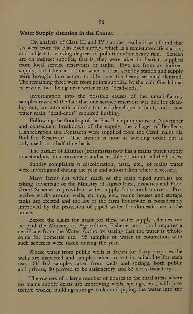 Water Supply situation in the County On analysis of Class III and IV samples results it was found that six were from the Plas Bach supply, which is a semi-automatic station, and subject to varying degrees of pollution after heavy rain. Sixteen are on indirect supplies, that is, they were taken in districts supplied from local service reservoirs or tanks. Five are from an indirect supply, but taken at a time when a local standby station and supply were brought into action to tide over the heavy seasonal demand. The remaining three were from points supplied by the main Gwalchmai reservoir, two being near water main “dead-ends.” Investigation into the possible causes of the unsatisfactory samples revealed the fact that one service reservoir was due for clean- ing out, an automatic chlorinator had developed a fault, and a few water main “dead-ends” required flushing. Following the flooding of the Plas Bach pumphouse in November and consequent breakdown of the supply, the villages of Benllech, Llanbedrgoch and Pentraeth were supplied from the Cefni mains via Bodafon Reservoir. The station is now in working order but is only used on a half time basis. The hamlet of Llanfaes (Beaumaris) now has a mains water supply to a standpost in a convenient and accessible position to all the houses. Sundry complaints re discoloration, taste, etc., of mains water were investigated during the year and action taken where necessary. Many farms not within reach of the main piped supplies are taking advantage of the Ministry of Agriculture, Fisheries and Food Grant Scheme to provide a water supply from local sources. Pro- tective works around wells, springs, etc., pump houses and storage tanks are erected and the lot of the farm housewife is considerably improved by the provision of piped water for domestic use in the house. Before the claim for grant for these water supply schemes can be paid the Ministry of Agriculture, Fisheries and Food requires a certificate from the Water Authority stating that the water is whole- some for domestic use. 95 samples of water in connection with such schemes were taken during the year. Where water from public wells is drawn for dairy purposes the wells are inspected and samples taken to test its suitability for such use. Of 162 samples taken from wells and springs, both public and private, 80 proved to be satisfactory and 82 not satisfactory. The owners of a large number of houses in the rural areas where no mains supply exists are improving wells, springs, etc., with pro- tective works, building storage tanks and piping the water into the