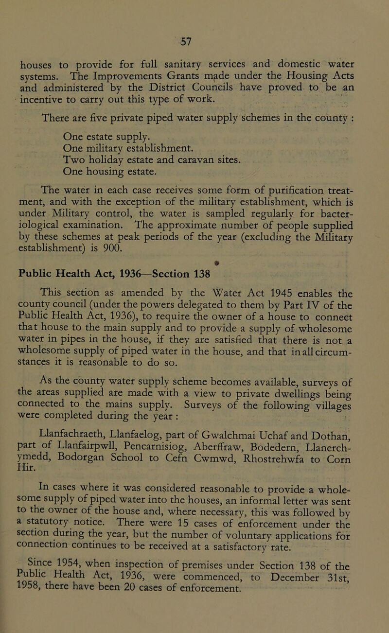 houses to provide for full sanitary services and domestic water systems. The Improvements Grants made under the Housing Acts and administered by the District Councils have proved to be an incentive to carry out this type of work. There are five private piped water supply schemes in the county : One estate supply. One military establishment. Two holiday estate and caravan sites. One housing estate. The water in each case receives some form of purification treat- ment, and with the exception of the military establishment, which is under Military control, the water is sampled regularly for bacter- iological examination. The approximate number of people supplied by these schemes at peak periods of the year (excluding the Military establishment) is 900. « Public Health Act, 1936—Section 138 This section as amended by the Water Act 1945 enables the county council (under the powers delegated to them by Part IV of the Public Health Act, 1936), to require the owner of a house to connect that house to the main supply and to provide a supply of wholesome water in pipes in the house, if they are satisfied that there is not a wholesome supply of piped water in the house, and that in all circum- stances it is reasonable to do so. As the county water supply scheme becomes available, surveys of the areas supplied are made with a view to private dwellings being connected to the mains supply. Surveys of the following villages were completed during the year : Llanfachraeth, Llanfaelog, part of Gwalchmai Uchaf and Dothan, part of Llanfairpwll, Pencarnisiog, Aberffraw, Bodedern, Llanerch- ymedd, Bodorgan School to Cefn Cwmwd, Rhostrehwfa to Corn Hir. In cases where it was considered reasonable to provide a whole- some supply of piped water into the houses, an informal letter was sent to the owner of the house and, where necessary, this was followed by a statutory notice. There were 15 cases of enforcement under the section during the year, but the number of voluntary applications for connection continues to be received at a satisfactory rate. Since 1954, when inspection of premises under Section 138 of the Public Health Act, 1936, were commenced, to December 31st, 1958, there have been 20 cases of enforcement.