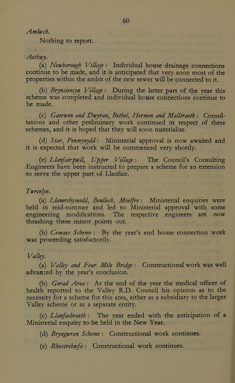 Amlwch. Nothing to report. • ' ,\ ' * Aethwj. (a) Newborough Village : Individual house drainage connections continue to be made, and it is anticipated that very soon most of the properties within the ambit of the new sewer will be connected to it. (b) Brynsiencyn Village : During the latter part of the year this scheme was completed and individual house connections continue to be made. (c) Gaerwen and Dwyran, Bethel, Hermon and Malltraeth : Consul- tations and other preliminary work continued in respect of these schemes, and it is hoped that they will soon materialise. (d) Star, Penmynydd: Ministerial approval is now awaited and it is expected that work will be commenced very shortly. (e) Llanfairpwll, Upper Village: The Council’s Consulting Engineers have been instructed to prepare a scheme for an extension to serve the upper part of Llanfair. Twrcelyn. (a) Llanerchymedd, Benllech, Moelfre : Ministerial enquiries were held in mid-summer and led to Ministerial approval with some engineering modifications. The respective engineers are now thrashing these minor points out. (b) Cemaes Scheme : By the year’s end house connection work was proceeding satisfactorily. Valley. (a) Valley and Four Mile Bridge : Constructional work was well advanced by the year’s conclusion. (b) Gorad Area : At the end of the year the medical officer of health reported to the Valley R.D. Council his opinion as to the necessity for a scheme for this area, either as a subsidiary to the larger Valley scheme or as a separate entity. (c) Llanfachraeth : The year ended with the anticipation of a Ministerial enquiry to be held in the New Year. (d) Bryngwran Scheme : Constructional work continues. (e) Rhostrehwfa : Constructional work continues.