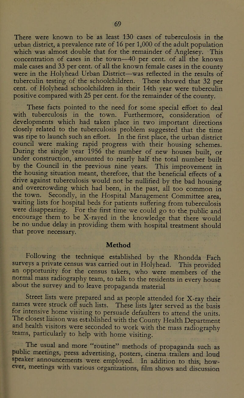 There were known to be as least 130 cases of tuberculosis in the urban district, a prevalence rate of 16 per 1,000 of the adult population which was almost double that for the remainder of Anglesey. This concentration of cases in the town—40 per cent, of all the known male cases and 33 per cent, of all the known female cases in the county were in the Holyhead Urban District—was reflected in the results of tuberculin testing of the schoolchildren. These showed that 32 per cent, of Holyhead schoolchildren in their 14th year were tuberculin positive compared with 25 per cent, for the remainder of the county. These facts pointed to the need for some special effort to deal with tuberculosis in the town. Furthermore, consideration of developments which had taken place in two important directions closely related to the tuberculosis problem suggested that the time was ripe to launch such an effort. In the first place, the urban district council were making rapid progress with their housing schemes. During the single year 1956 the number of new houses built, or under construction, amounted to nearly half the total number built by the Council in the previous nine years. This improvement in the housing situation meant, therefore, that the beneficial effects of a drive against tuberculosis would not be nullified by the bad housing and overcrowding which had been, in the past, all too common in the town. Secondly, in the Hospital Management Committee area, waiting lists for hospital beds for patients suffering from tuberculosis were disappearing. For the first time we could go to the public and encourage them to be X-rayed in the knowledge that there would be no undue delay in providing them with hospital treatment should that prove necessary. Method Following the technique established by the Rhondda Fach surveys a private census was carried out in Holyhead. This provided an opportunity for the census takers, who were members of the normal mass radiography team, to talk to the residents in every house about the survey and to leave propaganda material Street lists were prepared and as people attended for X-ray their names were struck off such lists. These lists l^ter served as the basis for intensive home visiting to persuade defaulters to attend the units. The closest liaison was established with the County Health Department and health visitors were seconded to work with the mass radiography teams, particularly to help with home visiting. The usual and more “routine” methods of propaganda such as public meetings, press advertising, posters, cinema trailers and loud speaker announcements were employed. In addition to this, how- ever, meetings with various organizations, film shows and discussion