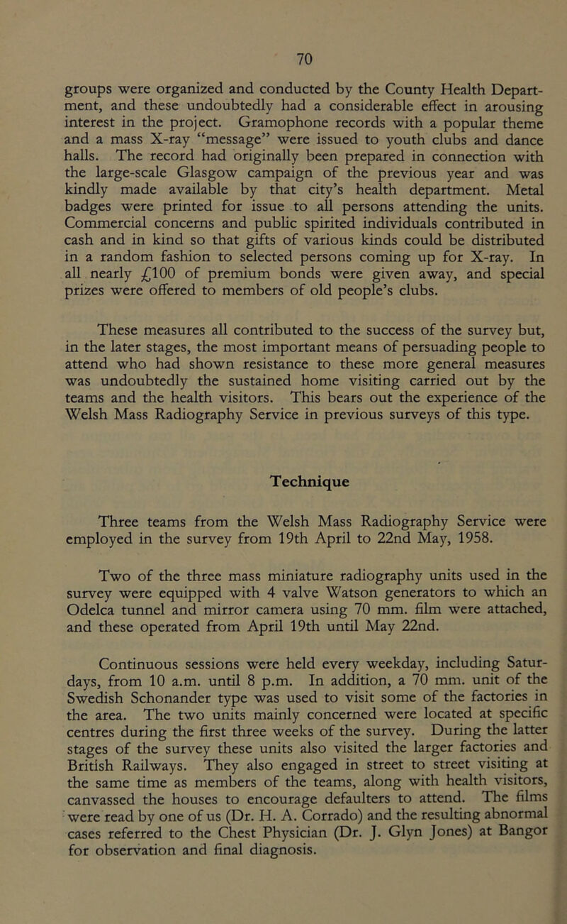groups were organized and conducted by the County Health Depart- ment, and these undoubtedly had a considerable effect in arousing interest in the project. Gramophone records with a popular theme and a mass X-ray “message” were issued to youth clubs and dance halls. The record had originally been prepared in connection with the large-scale Glasgow campaign of the previous year and was kindly made available by that city’s health department. Metal badges were printed for issue to all persons attending the units. Commercial concerns and public spirited individuals contributed in cash and in kind so that gifts of various kinds could be distributed in a random fashion to selected persons coming up for X-ray. In all nearly £100 of premium bonds were given away, and special prizes were offered to members of old people’s clubs. These measures all contributed to the success of the survey but, in the later stages, the most important means of persuading people to attend who had shown resistance to these more general measures was undoubtedly the sustained home visiting carried out by the teams and the health visitors. This bears out the experience of the Welsh Mass Radiography Service in previous surveys of this type. Technique Three teams from the Welsh Mass Radiography Service were employed in the survey from 19th April to 22nd May, 1958. Two of the three mass miniature radiography units used in the survey were equipped with 4 valve Watson generators to which an Odelca tunnel and mirror camera using 70 mm. film were attached, and these operated from April 19th until May 22nd. Continuous sessions were held every weekday, including Satur- days, from 10 a.m. until 8 p.m. In addition, a 70 mm. unit of the Swedish Schonander type was used to visit some of the factories in the area. The two units mainly concerned were located at specific centres during the first three weeks of the survey. During the latter stages of the survey these units also visited the larger factories and British Railways. They also engaged in street to street visiting at the same time as members of the teams, along with health visitors, canvassed the houses to encourage defaulters to attend. The films were read by one of us (Dr. H. A. Corrado) and the resulting abnormal cases referred to the Chest Physician (Dr. J. Glyn Jones) at Bangor for observation and final diagnosis.