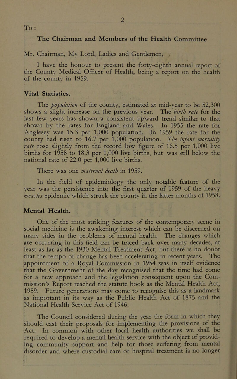 To : The Chairman and Members of the Health Committee Mr. Chairman, My Lord, Ladies and Gentlemen, 1 have the honour to present the forty-eighth annual report of the County Medical Officer of Health, being a report on the health of the county in 1959. Vital Statistics. The population of the county, estimated at mid-year to be 52,300 shows a slight increase on the previous year. The birth rate for the last few years has shown a consistent upward trend similar to that shown by the rates for England and Wales. In 1955 the rate for Anglesey was 15.3 per 1,000 population. In 1959 the rate for the county had risen to 16.7 per 1,000 population. The infant mortality rate rose slightly from the record low figure of 16.5 per 1,000 live births for 1958 to 18.3 per 1,000 live births, but was still below the national rate of 22.0 per 1,000 live births. There was one maternal death in 1959. In the field of epidemiology the only notable feature of the year was the persistence into the first quarter of 1959 of the heavy measles epidemic which struck the county in the latter months of 1958. Mental Health. One of the most striking features of the contemporary scene in social medicine is the awakening interest which can be discerned on many sides in the problems of mental health. The changes which are occurring in this field can be traced back over many decades, at least as far as the 1930 Mental Treatment Act, but there is no doubt that the tempo of change has been accelerating in recent years. The appointment of a Royal Commission in 1954 was in itself evidence that the Government of the day recognised that the time had come for a new approach and the legislation consequent upon the Com- mission’s Report reached the statute book as the Mental Health Act, 1959. Future generations may come to recognise this as a landmark as important in its way as the Public Health Act of 1875 and the National Health Service Act of 1946. The Council considered during the year the form in which they should cast their proposals for implementing the provisions of the Act. In common with other local health authorities we shall be required to develop a mental health service with the object of provid- ing community support and help for those suffering from mental disorder and where custodial care or hospital treatment is no longer