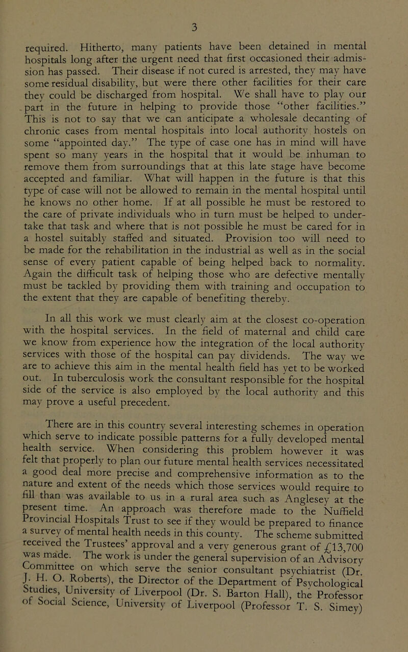 required. Hitherto, many patients have been detained in mental hospitals long after the urgent need that first occasioned their admis- sion has passed. Their disease if not cured is arrested, they may have some residual disability, but were there other facilities for their care thev could be discharged from hospital. We shall have to play our part in the future in helping to provide those “other facilities.” This is not to say that we can anticipate a wholesale decanting of chronic cases from mental hospitals into local authority hostels on some “appointed day.” The type of case one has in mind will have spent so many years in the hospital that it would be inhuman to remove them from surroundings that at this late stage have become accepted and familiar. What will happen in the future is that this type of case will not be allowed to remain in the mental hospital until he knows no other home. If at all possible he must be restored to the care of private individuals who in turn must be helped to under- take that task and where that is not possible he must be cared for in a hostel suitably staffed and situated. Provision too will need to be made for the rehabilitation in the industrial as well as in the social sense of every patient capable of being helped back to normality. Again the difficult task of helping those who are defective mentally must be tackled by providing them with training and occupation to the extent that they are capable of benefiting thereby. In all this work we must clearly aim at the closest co-operation with the hospital services. In the field of maternal and child care we know from experience how the integration of the local authority services with those of the hospital can pay dividends. The way we are to achieve this aim in the mental health field has yet to be worked out. In tuberculosis work the consultant responsible for the hospital side of the service is also employed by the local authority and this may prove a useful precedent. There are in this country several interesting schemes in operation which serve to indicate possible patterns for a fully developed mental health service. When considering this problem however it was felt that properly to plan our future mental health services necessitated a good deal more precise and comprehensive information as to the nature and extent of the needs which those services would require to fill than was available to us in a rural area such as Anglesey at the present time. An approach was therefore made to the Nuffield Provincial Hospitals Trust to see if they would be prepared to finance a survey of mental health needs in this county. The scheme submitted received the Trustees’ approval and a very generous grant of £13,700 was made. The work is under the general supervision of an Advisory Committee on which serve the senior consultant psychiatrist (Dr. J. . O. Roberts), the Director of the Department of Psvchological btuffies. University of Liverpool (Dr. S. Barton Hall), the Professor ot Social Science, University of Liverpool (Professor T. S. Simey)