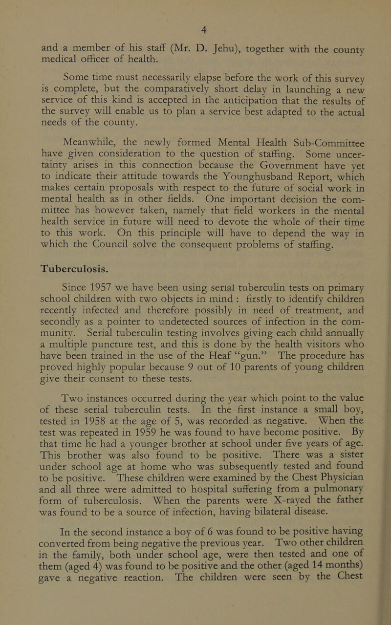 and a member of his staff (Mr. D. Jehu), together with the county medical officer of health. Some time must necessarily elapse before the work of this survey is complete, but the comparatively short delay in launching a new service of this kind is accepted in the anticipation that the results of the survey will enable us to plan a service best adapted to the actual needs of the county. Meanwhile, the newly formed Mental Health Sub-Committee have given consideration to the question of staffing. Some uncer- tainty arises in this connection because the Government have yet to indicate their attitude towards the Younghusband Report, which makes certain proposals with respect to the future of social work in mental health as in other fields. One important decision the com- mittee has however taken, namely that field workers in the mental health service in future will need to devote the whole of their time to this work. On this principle will have to depend the way in which the Council solve the consequent problems of staffing. Tuberculosis. Since 1957 we have been using serial tuberculin tests on primary school children with two objects in mind : firstly to identify children recently infected and therefore possibly in need of treatment, and secondly as a pointer to undetected sources of infection in the com- munity. Serial tuberculin testing involves giving each child annually a multiple puncture test, and this is done by the health visitors who have been trained in the use of the Heaf “gun.” The procedure has proved highly popular because 9 out of 10 parents of young children give their consent to these tests. Two instances occurred during the year which point to the value of these serial tuberculin tests. In the first instance a small boy, tested in 1958 at the age of 5, was recorded as negative. When the test was repeated in 1959 he was found to have become positive. By that time he had a younger brother at school under five years of age. This brother was also found to be positive. There was a sister under school age at home who was subsequently tested and found to be positive. These children were examined by the Chest Physician and all three were admitted to hospital suffering from a pulmonary form of tuberculosis. When the parents were X-rayed the father was found to be a source of infection, having bilateral disease. In the second instance a boy of 6 was found to be positive having converted from being negative the previous year. Two other children in the family, both under school age, were then tested and one of them (aged 4) was found to be positive and the other (aged 14 months) gave a negative reaction. The children were seen by the Chest