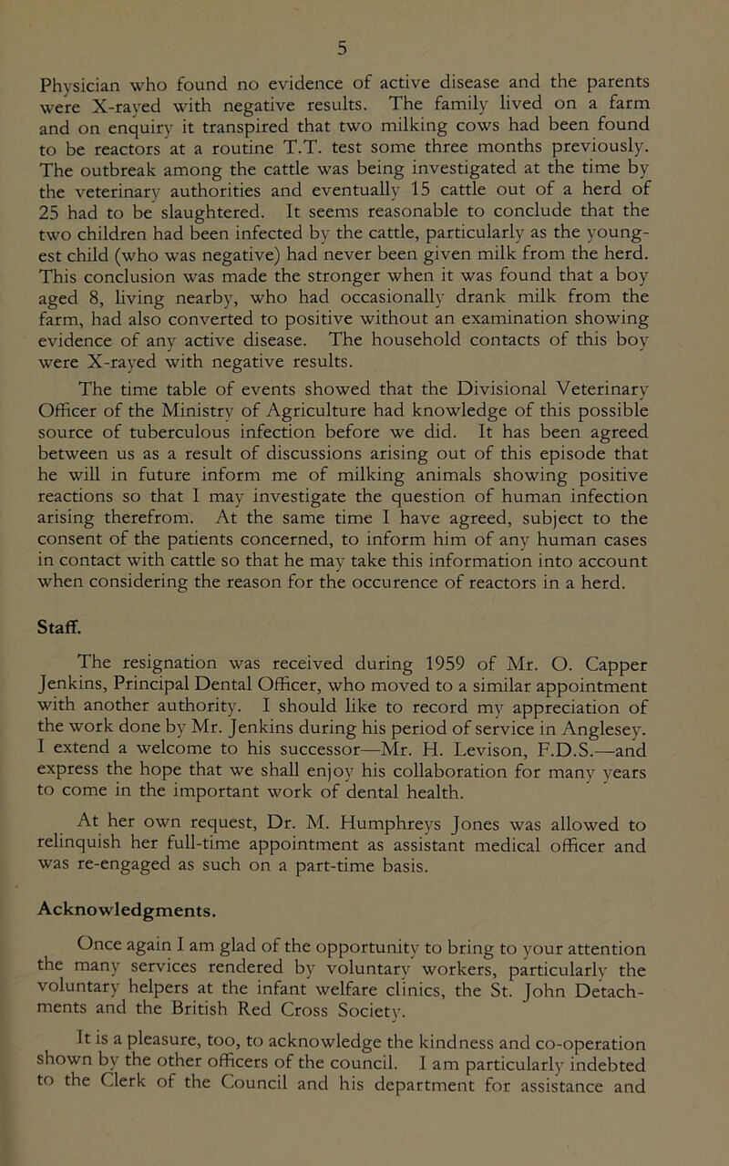 Physician who found no evidence of active disease and the parents were X-rayed with negative results. The family lived on a farm and on enquiry it transpired that two milking cows had been found to be reactors at a routine T.T. test some three months previously. The outbreak among the cattle was being investigated at the time by the veterinary authorities and eventually 15 cattle out of a herd of 25 had to be slaughtered. It seems reasonable to conclude that the two children had been infected by the cattle, particularly as the young- est child (who was negative) had never been given milk from the herd. This conclusion was made the stronger when it was found that a boy aged 8, living nearby, who had occasionally drank milk from the farm, had also converted to positive without an examination showing evidence of any active disease. The household contacts of this boy were X-rayed with negative results. The time table of events showed that the Divisional Veterinary Officer of the Ministry of Agriculture had knowledge of this possible source of tuberculous infection before we did. It has been agreed between us as a result of discussions arising out of this episode that he will in future inform me of milking animals showing positive reactions so that I may investigate the question of human infection arising therefrom. At the same time I have agreed, subject to the consent of the patients concerned, to inform him of any human cases in contact with cattle so that he may take this information into account when considering the reason for the occurence of reactors in a herd. Staff. The resignation was received during 1959 of Mr. O. Capper Jenkins, Principal Dental Officer, who moved to a similar appointment with another authority. I should like to record my appreciation of the work done by Mr. Jenkins during his period of service in Anglesey. I extend a welcome to his successor—Mr. H. Levison, F.D.S.—and express the hope that we shall enjoy his collaboration for many years to come in the important work of dental health. At her own request, Dr. VI. Humphreys Jones was allowed to relinquish her full-time appointment as assistant medical officer and was re-engaged as such on a part-time basis. Acknowledgments. Once again I am glad of the opportunity to bring to your attention the many services rendered by voluntary workers, particularly the voluntary helpers at the infant welfare clinics, the St. John Detach- ments and the British Red Cross Society. It is a pleasure, too, to acknowledge the kindness and co-operation shown by the other officers of the council. Iam particularly indebted to the Clerk of the Council and his department for assistance and