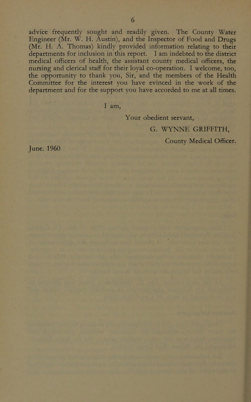 advice frequently sought and readily given. The County Water Engineer (Mr. W. H. Austin), and the Inspector of Food and Drugs (Mr. H. A. Thomas) kindly provided information relating to their departments for inclusion in this report. I am indebted to the district medical officers of health, the assistant county medical officers, the nursing and clerical staff for their loyal co-operation. I welcome, too, the opportunity to thank you, Sir, and the members of the Health Committee for the interest you have evinced in the work of the department and for the support you have accorded to me at all times. I am, Your obedient servant, G. WYNNE GRIFFITH, County Medical Officer. June. 1960
