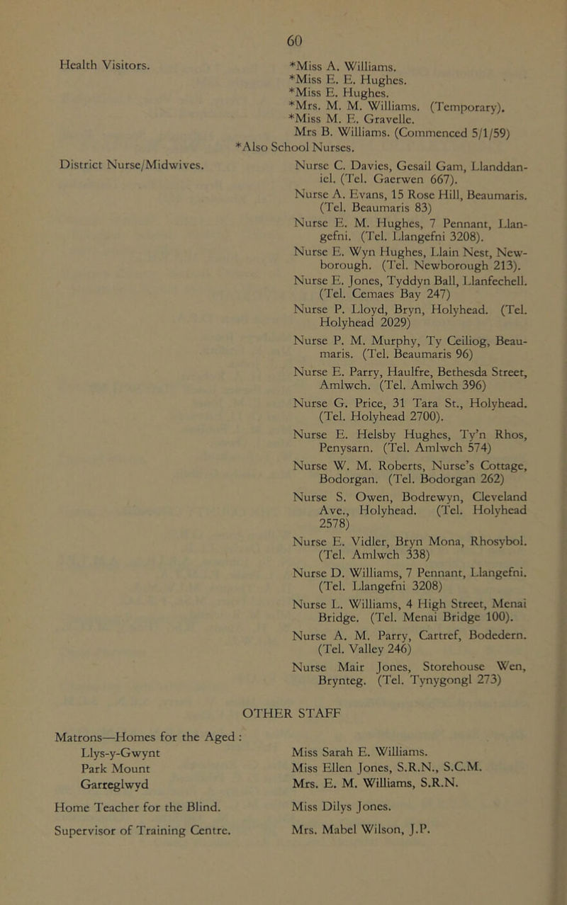 Health Visitors. *Miss A. Williams. *Miss E. E. Hughes. *Miss E. Hughes. *Mrs. M. M. Williams. (Temporary). *Miss M. E. Gravelle. Mrs B. Williams. (Commenced 5/1/59) *Also School Nurses. District Nurse/Midwives. Nurse C. Davies, Gesail Gam, Llanddan- icl. (Tel. Gaerwen 667). Nurse A. Evans, 15 Rose Hill, Beaumaris. (Tel. Beaumaris 83) Nurse E. M. Hughes, 7 Pennant, Llan- gefni. (Tel. Llangefni 3208). Nurse E. Wyn Hughes, Llain Nest, New- borough. (Tel. Newborough 213). Nurse E. Jones, Tyddyn Ball, Llanfechell. (Tel. Cemaes Bay 247) Nurse P. Lloyd, Bryn, Holyhead. (Tel. Holyhead 2029) Nurse P. M. Murphy, Ty Ceiliog, Beau- maris. (Tel. Beaumaris 96) Nurse E. Parry, Haulfre, Bethesda Street, Amlwch. (Tel. Amlwch 396) Nurse G. Price, 31 Tara St., Holyhead. (Tel. Holyhead 2700). Nurse E. Helsby Hughes, Ty’n Rhos, Penysarn. (Tel. Amlwch 574) Nurse W. M. Roberts, Nurse’s Cottage, Bodorgan. (Tel. Bodorgan 262) Nurse S. Owen, Bodrewyn, Cleveland Ave., Holyhead. (Tel. Holyhead 2578) Nurse E. Vidler, Bryn Mona, Rhosybol. (Tel. Amlwch 338) Nurse D. Williams, 7 Pennant, Llangefni. (Tel. Llangefni 3208) Nurse L. Williams, 4 High Street, Menai Bridge. (Tel. Menai Bridge 100). Nurse A. M. Parry, Cartref, Bodedern. (Tel. Valley 246) Nurse Mair Jones, Storehouse Wen, Brynteg. (Tel. Tynygongl 273) OTHER STAFF Matrons—Homes for the Aged : Llys-y-Gwynt Park Mount Garreglwyd Home Teacher for the Blind. Supervisor of Training Centre. Miss Sarah E. Williams. Miss Ellen Jones, S.R.N., S.C.M. Mrs. E. M. Williams, S.R.N. Miss Dilys Jones. Mrs. Mabel Wilson, J.P.