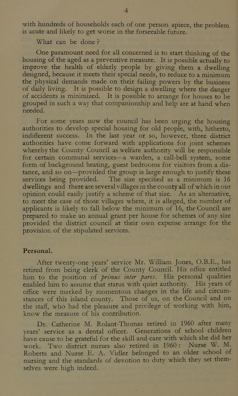 with hundreds of households each of one person apiece, the problem is acute and likely to get worse in the forseeable future. What can be done ? One paramount need for all concerned is to start thinking of the housing of the aged as a preventive measure. It is possible actually to improve the health of elderly people by giving them a dwelling designed, because it meets their special needs, to reduce to a minimum the physical demands made on their failing powers by the business of daily living. It is possible to design a dwelling where the danger of accidents is minimized. It is possible to arrange for houses to be grouped in such a way that companionship and help are at hand when needed. For some years now the council has been urging the housing authorities to develop special housing for old people, with, hitherto, indifferent success. In the last year or so, however, three district authorities have come forward with applications for joint schemes whereby the County Council as welfare authority will be responsible for certain communal services—a warden, a call-bell system, some form of background heating, guest bedrooms for visitors from a dis- tance, and so on—provided the group is large enough to justify these services being provided. The size specified as a minimum is 16 dwellings and there are several villages in the county all of which in our opinion could easily justify a scheme of that size. As an alternative, to meet the case of those villages where, it is alleged, the number of applicants is likely to fall below the minimum of 16, the Council are prepared to make an annual grant per house for schemes of any size provided the district council at their own expense arrange for the provision of the stipulated services. Personal. After twenty-one years’ service Mr. William Jones, O.B.E., has retired from being clerk of the County Council. His office entitled him to the position of primus inter pares. His personal qualities enabled him to assume that status with quiet authority. His years of office were marked by momentous changes in the life and circum- stances of this island county. Those of us, on the Council and on the staff, who had the pleasure and privilege of working with him, know the measure of his contribution. Dr. Catherine M. Rolant-Thomas retired in 1960 after many years’ service as a dental officer. Generations of school children have cause to be grateful for the skill and care with which she did her work. Two district nurses also retired in 1960 : Nurse W. M. Roberts and Nurse E. A. Vidler belonged to an older school of nursing and the standards of devotion to duty which they set them- selves were high indeed.