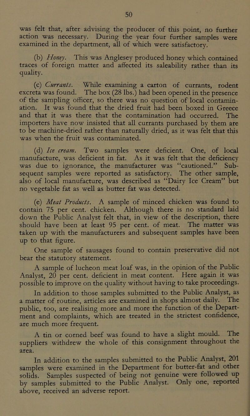 was felt that, after advising the producer of this point, no further action was necessary. During the year four further samples were examined in the department, all of which were satisfactory. (b) Honey. This was Anglesey produced honey which contained traces of foreign matter and affected its saleability rather than its quality. (c) Currants. While examining a carton of currants, rodent excreta was found. The box (28 lbs.) had been opened in the presence of the sampling officer, so there was no question of local contamin- ation. It was found that the dried fruit had been boxed in Greece and that it was there that the contamination had occurred. The importers have now insisted that all currants purchased by them are to be machine-dried rather than naturally dried, as it was felt that this was when the fruit was contaminated. (d) Ice cream. Two samples were deficient. One, of local manufacture, was deficient in fat. As it was felt that the deficiency was due to ignorance, the manufacturer was “cautioned.” Sub- sequent samples were reported as satisfactory. The other sample, also of local manufacture, was described as “Dairy Ice Cream” but no vegetable fat as well as butter fat was detected. (e) Meat Products. A sample of minced chicken was found to contain 75 per cent, chicken. Although there is no standard laid down the Public Analyst felt that, in view of the description, there should have been at least 95 per cent, of meat. The matter was taken up with the manufacturers and subsequent samples have been up to that figure. One sample of sausages found to contain preservative did not bear the statutory statement. A sample of lucheon meat loaf was, in the opinion of the Public Analyst, 20 per cent, deficient in meat content. Here again it was possible to improve on the quality without having to take proceedings. In addition to those samples submitted to the Public Analyst, as a matter of routine, articles are examined in shops almost daily. The public, too, are realising more and more the function of the Depart- ment and complaints, which are treated in the strictest confidence, are much more frequent. A tin or corned beef was found to have a slight mould. The suppliers withdrew the whole of this consignment throughout the area. In addition to the samples submitted to the Public Analyst, 201 samples were examined in the Department for butter-fat and other solids. Samples suspected of being not genuine were followed up by samples submitted to the Public Analyst. Only one, reported above, received an adverse report.