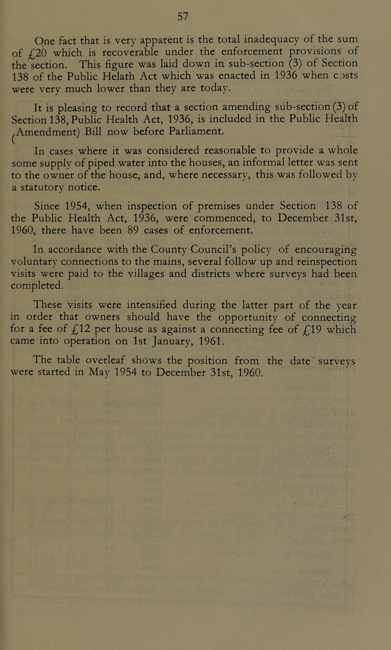 One fact that is very apparent is the total inadequacy of the sum of £20 which is recoverable under the enforcement provisions of the section. This figure was laid down in sub-section (3) of Section 138 of the Public Helath Act which was enacted in 1936 when c osts were very much lower than they are today. It is pleasing to record that a section amending sub-section (3) of Section 138, Public Health Act, 1936, is included in the Public Health Amendment) Bill now before Parliament. c In cases where it was considered reasonable to provide a whole some supply of piped water into the houses, an informal letter was sent to the owner of the house, and, where necessary, this was followed by a statutory notice. Since 1954, when inspection of premises under Section 138 of the Public Plealth Act, 1936, were commenced, to December 31st, 1960, there have been 89 cases of enforcement. In accordance with the County Council’s policy of encouraging voluntary connections to the mains, several follow up and reinspection visits were paid to the villages and districts where surveys had been completed. These visits were intensified during the latter part of the year in order that owners should have the opportunity of connecting for a fee of £12 per house as against a connecting fee of £19 which came into operation on 1st January, 1961. The table overleaf shows the position from the date surveys were started in May 1954 to December 31st, 1960.