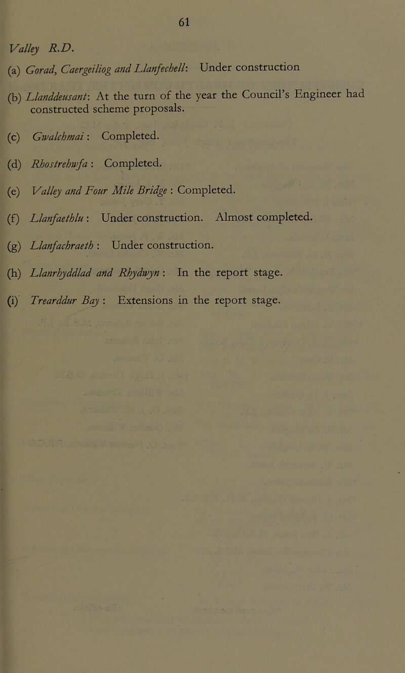 Valley R.D. (a) Gorad, Caergeiliog and Llanfechelk Under construction (b) Llanddeusant: At the turn of the year the Council’s Engineer had constructed scheme proposals. (c) Gwalchmai: Completed. (d) Rhostrehnfa: Completed. (e) Valley and Four Mile Bridge : Completed. (f) Llanfaethlu: Under construction. Almost completed. (g) Llanfachraeth : Under construction. (h) Llanrbyddlad and Rhydwyn : In the report stage. (i) Trearddur Bay : Extensions in the report stage.