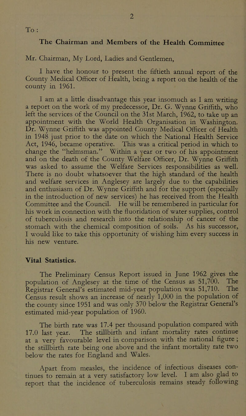 To: The Chairman and Members of the Health Committee Mr. Chairman, My Lord, Ladies and Gentlemen, I have the honour to present the fiftieth annual report of the County Medical Officer of Health, being a report on the health of the county in 1961. I am at a little disadvantage this year insomuch as I am writing a report on the work of my predecessor, Dr. G. Wynne Griffith, who left the services of the Council on the 31st March, 1962, to take up an appointment with the World Health Organisation in Washington. Dr. Wynne Griffith was appointed County Medical Officer of Health in 1948 just prior to the date on which the National Health Service Act, 1946, became operative. This was a critical period in which to change the “helmsman.” Within a year or two of his appointment and on the death of the County Welfare Officer, Dr. Wynne Griffith was asked to assume the Welfare Services responsibilities as well. There is no doubt whatsoever that the high standard of the health and welfare services in Anglesey are largely due to the capabilities and enthusiasm of Dr. Wynne Griffith and for the support (especially in the introduction of new services) he has received from the Health Committee and the Council. He will be remembered in particular for his work in connection with the fluoridation of water supplies, control of tuberculosis and research into the relationship of cancer of the stomach with the chemical composition of soils. As his successor, I would like to take this opportunity of wishing him every success in his new venture. Vital Statistics. The Preliminary Census Report issued in June 1962 gives the population of Anglesey at the time of the Census as 51,700. The Registrar General’s estimated mid-year population was 51,710. The Census result shows an increase of nearly 1,000 in the population of the county since 1951 and was only 370 below the Registrar General’s estimated mid-year population of 1960. The birth rate was 17.4 per thousand population compared with 17.0 last year. The stillbirth and infant mortality rates continue at a very favourable level in comparison with the national figure ; the stillbirth rate being one above and the infant mortality rate two below the rates for England and Wales. Apart from measles, the incidence of infectious diseases con- tinues to remain at a very satisfactory low level. 1 am also glad to report that the incidence of tuberculosis remains steady following