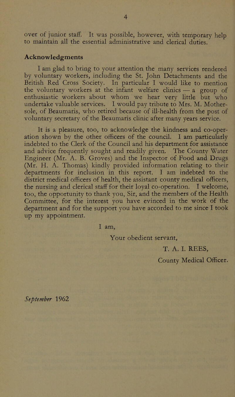 over of junior staff. It was possible, however, with temporary help to maintain all the essential administrative and clerical duties. Acknowledgments I am glad to bring to your attention the many services rendered by voluntary workers, including the St. John Detachments and the British Red Cross Society. In particular I would like to mention the voluntary workers at the infant welfare clinics — a group of enthusiastic workers about whom we hear very little but who undertake valuable services. I would pay tribute to Mrs. M. Mother- sole, of Beaumaris, who retired because of ill-health from the post of voluntary secretary of the Beaumaris clinic after many years service. It is a pleasure, too, to acknowledge the kindness and co-oper- ation shown by the other officers of the council. I am particularly indebted to the Clerk of the Council and his department for assistance and advice frequently sought and readily given. The County Water Engineer (Mr. A. B. Groves) and the Inspector of Food and Drugs (Mr. H. A. Thomas) kindly provided information relating to their departments for inclusion in this report. I am indebted to the district medical officers of health, the assistant county medical officers, the nursing and clerical staff for their loyal co-operation. I welcome, too, the opportunity to thank you. Sir, and the members of the Health Committee, for the interest you have evinced in the work of the department and for the support you have accorded to me since I took up my appointment. I am, Your obedient servant, T. A. I. REES, County Medical Officer. September 1962