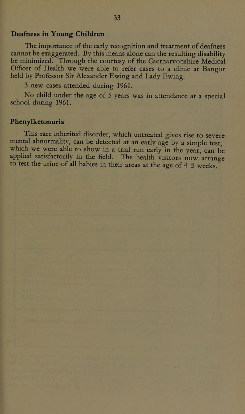Deafness in Young Children The importance of the early recognition and treatment of deafness cannot be exaggerated. By this means alone can the resulting disability be minimized. Through the courtesy of the Caernarvonshire Medical Officer of Health we were able to refer cases to a clinic at Bangor held by Professor Sir Alexander Ewing and Lady Ewing. 3 new cases attended during 1961. No child under the age of 5 years was in attendance at a special school during 1961. Phenylketonuria This rare inherited disorder, which untreated gives rise to severe mental abnormality, can be detected at an early age by a simple test, which we were able to show in a trial run early in the year, can be applied satisfactorily in the field. The health visitors now’arrange to test the urine of all babies in their areas at the age of 4-5 weeks.