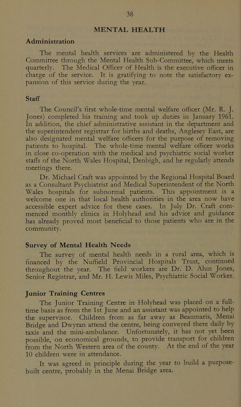 MENTAL HEALTH Administration The mental health services are administered by the Health Committee through the Mental Health Sub-Committee, which meets quarterly. The Medical Officer of Health is the executive officer in charge of the service. It is gratifying to note the satisfactory ex- pansion of this service during the year. Staff The Council’s first whole-time mental welfare officer (Mr. R. J. Jones) completed his training and took up duties in January 1961. In addition, the chief administrative assistant in the department and the superintendent registrar for births and deaths, Anglesey East, are also designated mental welfare officers for the purpose of removing patients to hospital. The whole-time mental welfare officer works in close co-operation with the medical and psychiatric social worker staffs of the North Wales Hospital, Denbigh, and he regularly attends meetings there. Dr. Michael Craft was appointed by the Regional Hospital Board as a Consultant Psychiatrist and Medical Superintendent of the North Wales hospitals for subnormal patients. This appointment is a welcome one in that local health authorities in the area now have accessible expert advice for these cases. In July Dr. Craft com- menced monthly clinics in Holyhead and his advice and guidance has already proved most beneficial to those patients who are in the community. Survey of Mental Health Needs The survey of mental health needs in a rural area, which is financed by the Nuffield Provincial Hospitals Trust, continued throughout the year. The field workers are Dr. D. Alun Jones, Senior Registrar, and Mr. H. Lewis Miles, Psychiatric Social Worker. Junior Training Centres The Junior Training Centre in Holyhead was placed on a full- time basis as from the 1st June and an assistant was appointed to help the supervisor. Children from as far away as Beaumaris, Menai Bridge and Dwyran attend the centre, being conveyed there daily by taxis and the mini-ambulance. Unfortunately, it has not yet been possible, on economical grounds, to provide transport for children from the North Western area of the county. At the end of the year 10 children were in attendance. It was agreed in principle during the year to build a purpose- built centre, probably in the Menai Bridge area.