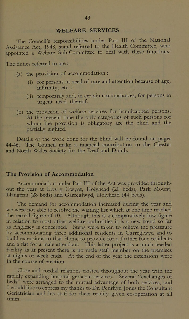 WELFARE SERVICES The Council’s responsibilities under Part III of the National Assistance Act, 1948, stand referred to the Health Committee, who appointed a Welfare Sub-Committee to deal with these functions- The duties referred to are : (a) the provision of accommodation : (i) for persons in need of care and attention because of age, infirmity, etc. ; (ii) temporarily and, in certain circumstances, for persons in urgent need thereof. (b) the provision of welfare services for handicapped persons. At the present time the only categories of such persons for whom the provision is obligatory are the blind and the partially sighted. Details of the work done for the blind will be found on pages 44-46. The Council make a financial contribution to the Chester and North Wales Society for the Deaf and Dumb. The Provision of Accommodation Accommodation under Part III of the Act was provided through- out the year at Llys y Gwynt, Holyhead (20 beds), Park Mount, Llangefni (28 beds) and Garreglwyd, Holyhead (44 beds). The demand for accommodation increased during the year and we were not able to resolve the waiting list which at one time reached the record figure of 10. Although this is a comparatively low figure in relation to most other welfare authorities it is a new trend so far as Anglesey is concerned. Steps were taken to relieve the presssure by accommodating three additional residents in Garreglwyd and to build extensions to that Home to provide for a further four residents and a flat for a male attendant. This latter project is a much needed facility as at present there is no male staff member on the premises at nights or week ends. At the end of the year the extensions were in the course of erection. Close and cordial relations existed throughout the year with the rapidly expanding hospital geriatric services. Several “exchanges of beds” were arranged to the mutual advantage of both services, and I would like to express my thanks to Dr. Penrhyn Jones the Consultant Geriatrician and his staff for their readily given co-operation at all times.