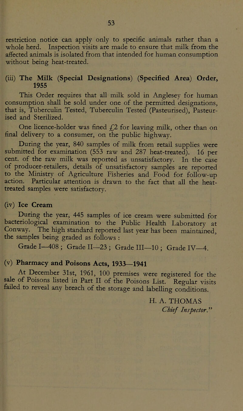 restriction notice can apply only to specific animals rather than a whole herd. Inspection visits are made to ensure that milk from the affected animals is isolated from that intended for human consumption without being heat-treated. (iii) The Milk (Special Designations) (Specified Area) Order, 1955 This Order requires that all milk sold in Anglesey for human consumption shall be sold under one of the permitted designations, that is, Tuberculin Tested, Tuberculin Tested (Pasteurised), Pasteur- ised and Sterilized. One licence-holder was fined £2 for leaving milk, other than on final delivery to a consumer, on the public highway. During the year, 840 samples of milk from retail supplies were submitted for examination (553 raw and 287 heat-treated). 16 per cent, of the raw milk was reported as unsatisfactory. In the case of producer-retailers, details of unsatisfactory samples are reported to the Ministry of Agriculture Fisheries and Food for follow-up action. Particular attention is drawn to the fact that all the heat- treated samples were satisfactory. (iv) Ice Cream During the year, 445 samples of ice cream were submitted for bacteriological examination to the Public Health Laboratory at Conway. The high standard reported last year has been maintained, the samples being graded as follows : Grade I—408; Grade II—23 ; Grade III—10 ; Grade IV—4. (v) Pharmacy and Poisons Acts, 1933—1941 At December 31st, 1961, 100 premises were registered for the sale of Poisons listed in Part II of the Poisons List. Regular visits failed to reveal any breach of the storage and labelling conditions. H. A. THOMAS Chief Inspector.”